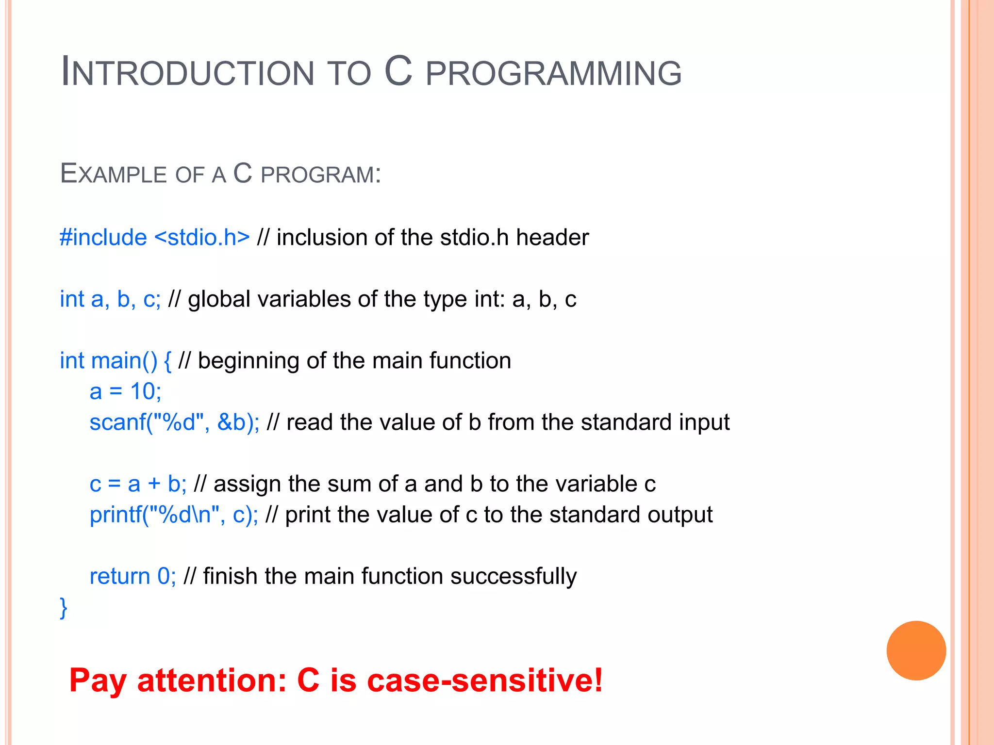 INTRODUCTION TO C PROGRAMMING
EXAMPLE OF A C PROGRAM:
#include <stdio.h> // inclusion of the stdio.h header
int a, b, c; // global variables of the type int: a, b, c
int main() { // beginning of the main function
a = 10;
scanf("%d", &b); // read the value of b from the standard input
c = a + b; // assign the sum of a and b to the variable c
printf("%dn", c); // print the value of c to the standard output
return 0; // finish the main function successfully
}

Pay attention: C is case-sensitive!

 