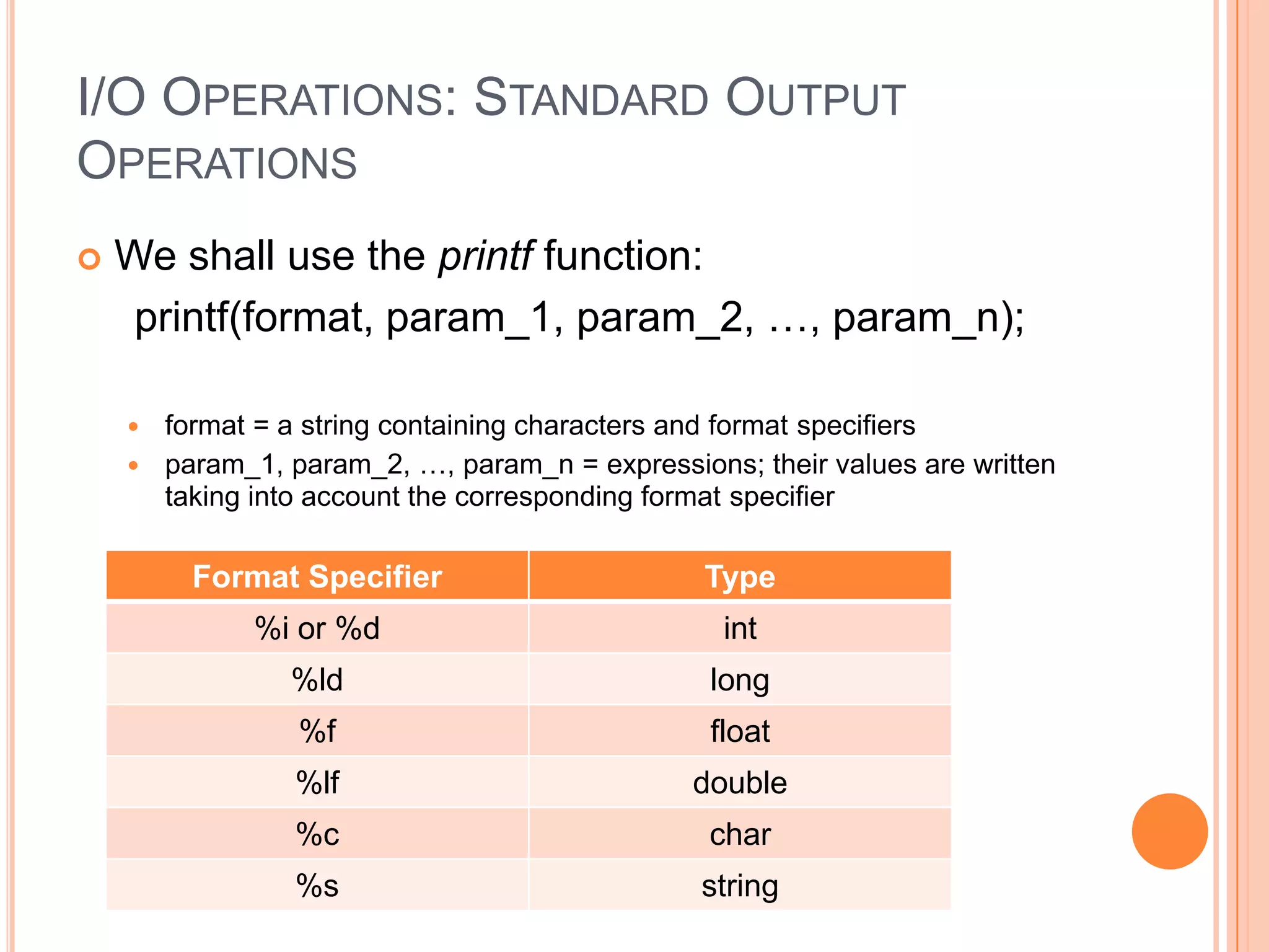 I/O OPERATIONS: STANDARD OUTPUT
OPERATIONS


We shall use the printf function:
printf(format, param_1, param_2, …, param_n);
format = a string containing characters and format specifiers
 param_1, param_2, …, param_n = expressions; their values are written
taking into account the corresponding format specifier


Format Specifier

Type

%i or %d

int

%ld

long

%f

float

%lf

double

%c

char

%s

string

 
