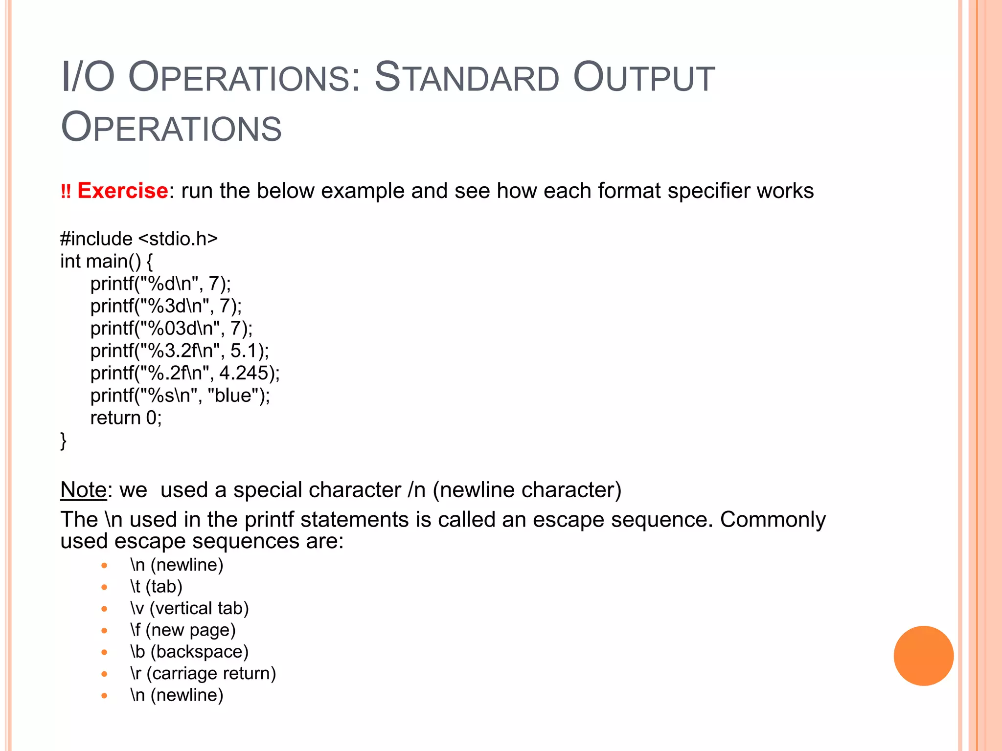 I/O OPERATIONS: STANDARD OUTPUT
OPERATIONS
‼ Exercise: run the below example and see how each format specifier works
#include <stdio.h>
int main() {
printf("%dn", 7);
printf("%3dn", 7);
printf("%03dn", 7);
printf("%3.2fn", 5.1);
printf("%.2fn", 4.245);
printf("%sn", "blue");
return 0;
}

Note: we used a special character /n (newline character)
The n used in the printf statements is called an escape sequence. Commonly
used escape sequences are:








n (newline)
t (tab)
v (vertical tab)
f (new page)
b (backspace)
r (carriage return)
n (newline)

 