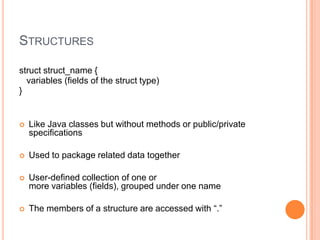 STRUCTURES
struct struct_name {
variables (fields of the struct type)
}



Like Java classes but without methods or public/private
specifications



Used to package related data together



User-defined collection of one or
more variables (fields), grouped under one name



The members of a structure are accessed with “.”

 