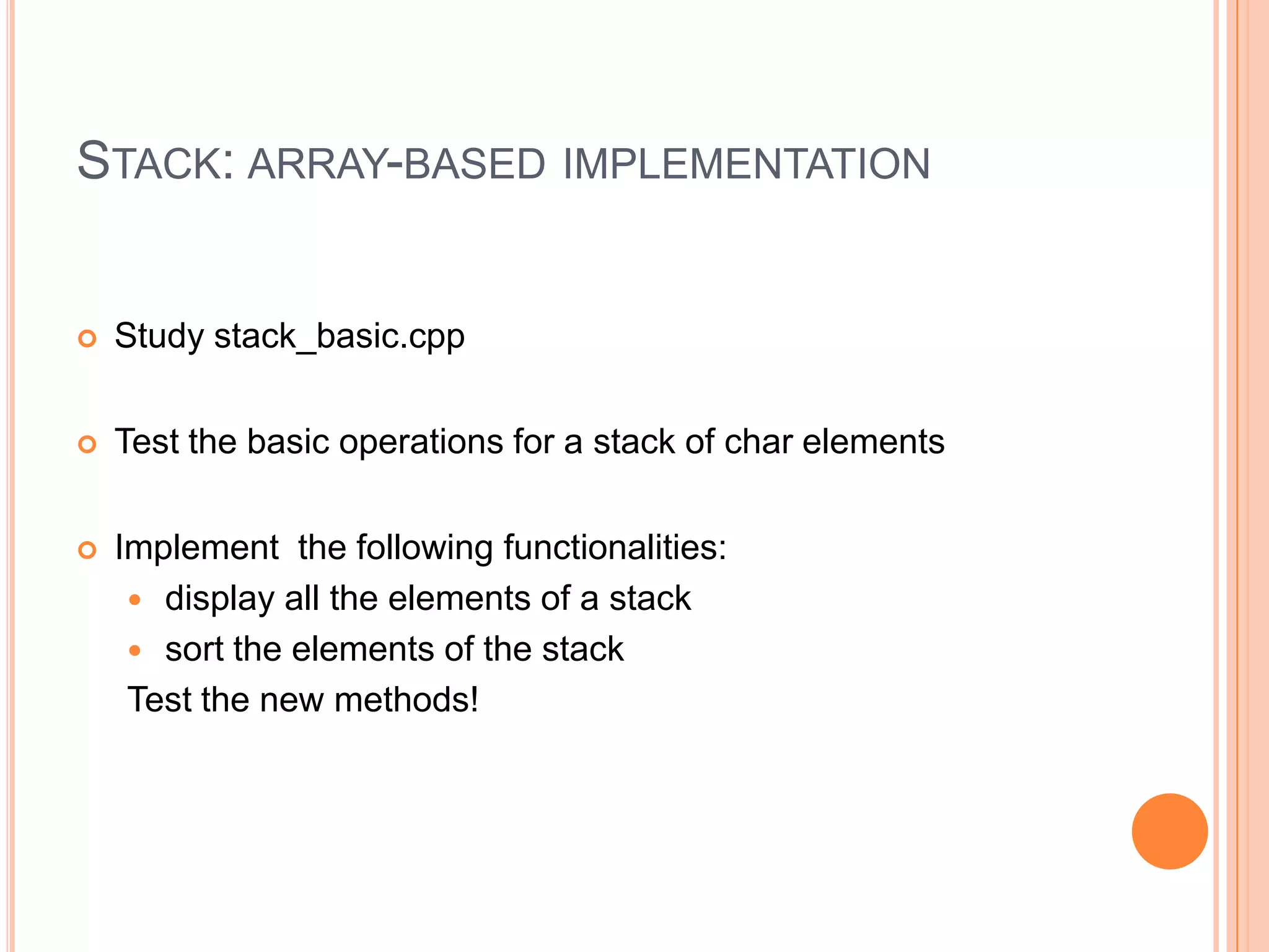 STACK: ARRAY-BASED IMPLEMENTATION



Study stack_basic.cpp



Test the basic operations for a stack of char elements



Implement the following functionalities:
 display all the elements of a stack
 sort the elements of the stack
Test the new methods!

 