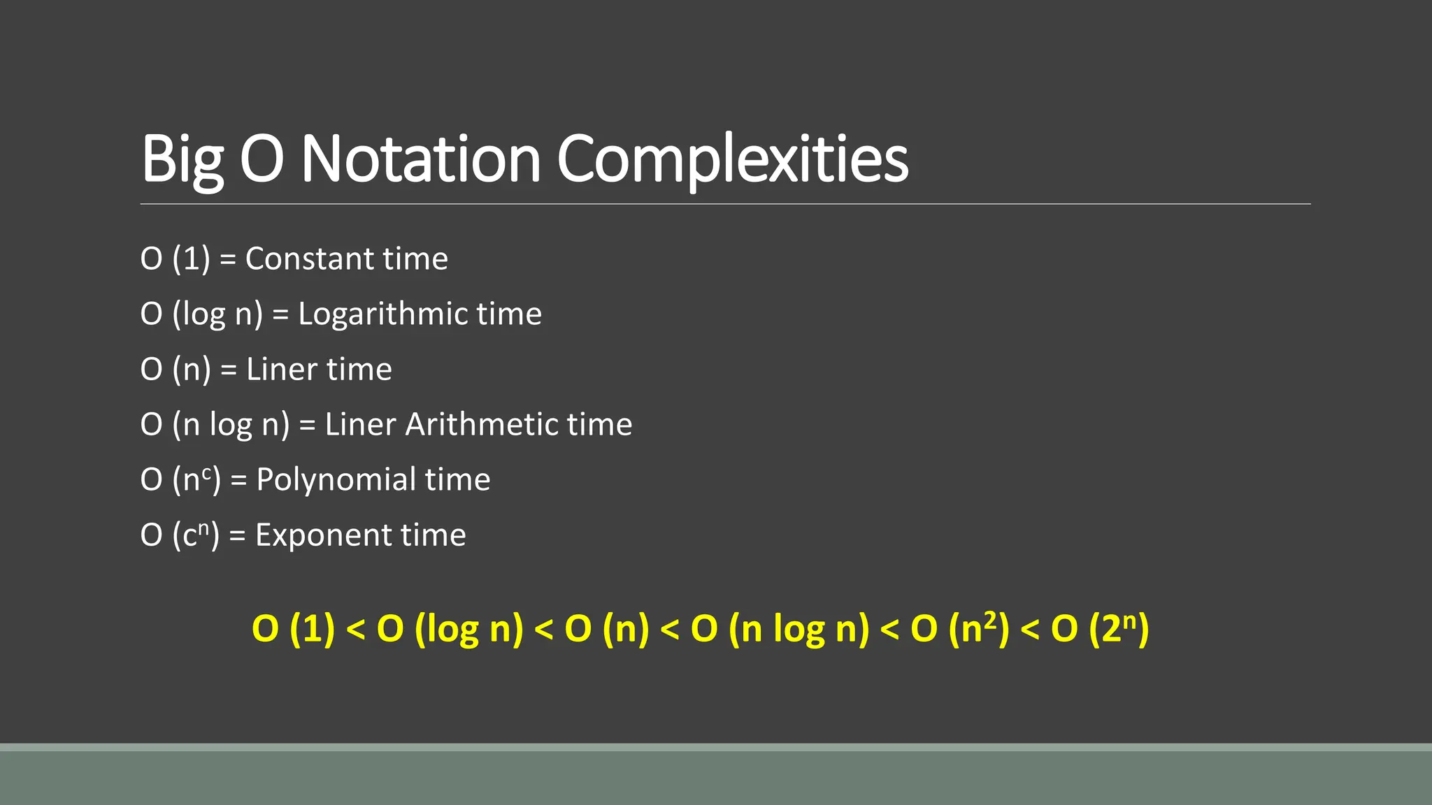 Big O Notation Complexities
O (1) = Constant time
O (log n) = Logarithmic time
O (n) = Liner time
O (n log n) = Liner Arithmetic time
O (nc) = Polynomial time
O (cn) = Exponent time
O (1) < O (log n) < O (n) < O (n log n) < O (n2) < O (2n)
 