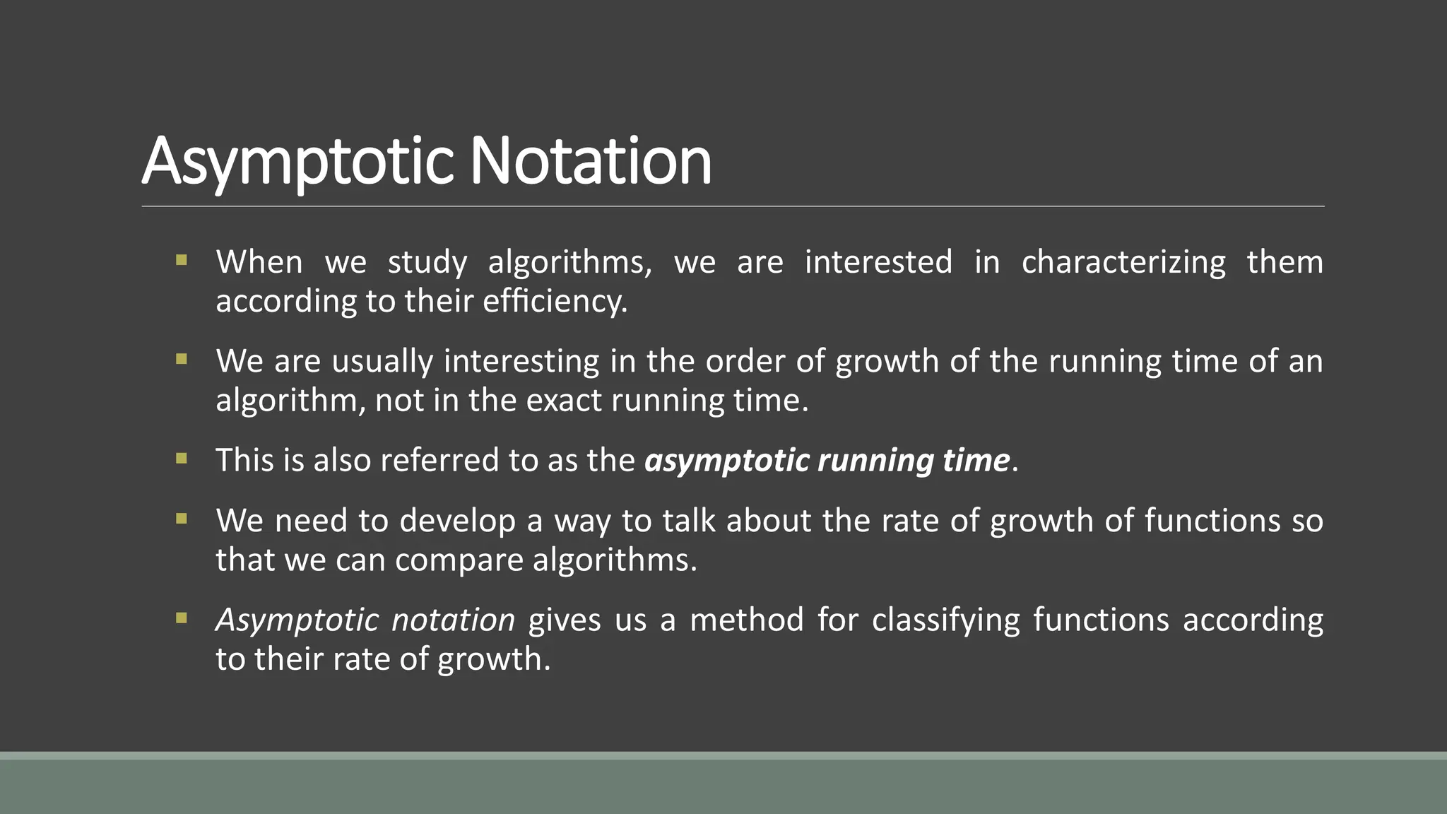 Asymptotic Notation
 When we study algorithms, we are interested in characterizing them
according to their efﬁciency.
 We are usually interesting in the order of growth of the running time of an
algorithm, not in the exact running time.
 This is also referred to as the asymptotic running time.
 We need to develop a way to talk about the rate of growth of functions so
that we can compare algorithms.
 Asymptotic notation gives us a method for classifying functions according
to their rate of growth.
 