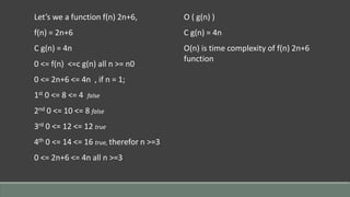 Let’s we a function f(n) 2n+6,
f(n) = 2n+6
C g(n) = 4n
0 <= f(n) <=c g(n) all n >= n0
0 <= 2n+6 <= 4n , if n = 1;
1st 0 <= 8 <= 4 false
2nd 0 <= 10 <= 8 false
3rd 0 <= 12 <= 12 true
4th 0 <= 14 <= 16 true, therefor n >=3
0 <= 2n+6 <= 4n all n >=3
O ( g(n) )
C g(n) = 4n
O(n) is time complexity of f(n) 2n+6
function
 