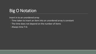 Big O Notation
Insert in to an unordered array
◦ Time taken to insert an item into an unordered array is constant
◦ The time does not depend on the number of items
◦ Always time T=k
 