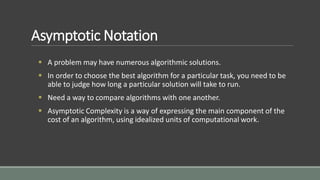 Asymptotic Notation
 A problem may have numerous algorithmic solutions.
 In order to choose the best algorithm for a particular task, you need to be
able to judge how long a particular solution will take to run.
 Need a way to compare algorithms with one another.
 Asymptotic Complexity is a way of expressing the main component of the
cost of an algorithm, using idealized units of computational work.
 