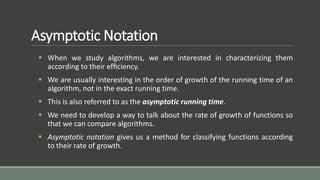Asymptotic Notation
 When we study algorithms, we are interested in characterizing them
according to their efﬁciency.
 We are usually interesting in the order of growth of the running time of an
algorithm, not in the exact running time.
 This is also referred to as the asymptotic running time.
 We need to develop a way to talk about the rate of growth of functions so
that we can compare algorithms.
 Asymptotic notation gives us a method for classifying functions according
to their rate of growth.
 