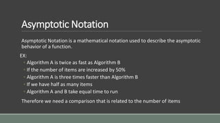 Asymptotic Notation
Asymptotic Notation is a mathematical notation used to describe the asymptotic
behavior of a function.
EX:
◦ Algorithm A is twice as fast as Algorithm B
◦ If the number of items are increased by 50%
◦ Algorithm A is three times faster than Algorithm B
◦ If we have half as many items
◦ Algorithm A and B take equal time to run
Therefore we need a comparison that is related to the number of items
 