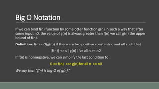 Big O Notation
If we can bind f(n) function by some other function g(n) in such a way that after
some input n0, the value of g(n) is always greater than f(n) we call g(n) the upper
bound of f(n).
Definition: f(n) = O(g(n)) if there are two positive constants c and n0 such that
|f(n)| <= c |g(n)| for all n >= n0
If f(n) is nonnegative, we can simplify the last condition to
0 <= f(n) <=c g(n) for all n >= n0
We say that “f(n) is big-O of g(n).”
 