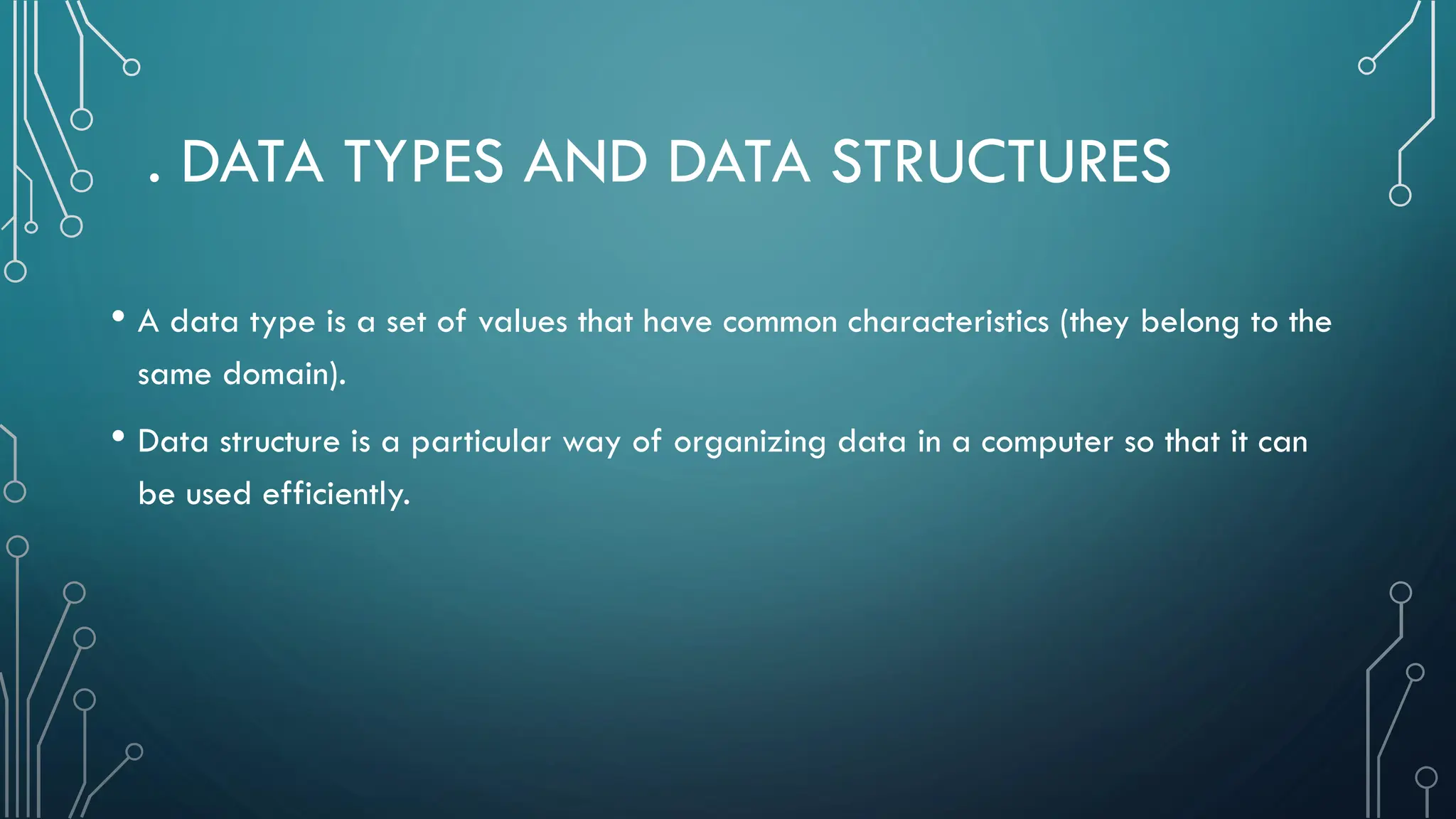 . DATA TYPES AND DATA STRUCTURES • A data type is a set of values that have common characteristics (they belong to the same domain). • Data structure is a particular way of organizing data in a computer so that it can be used efficiently. 