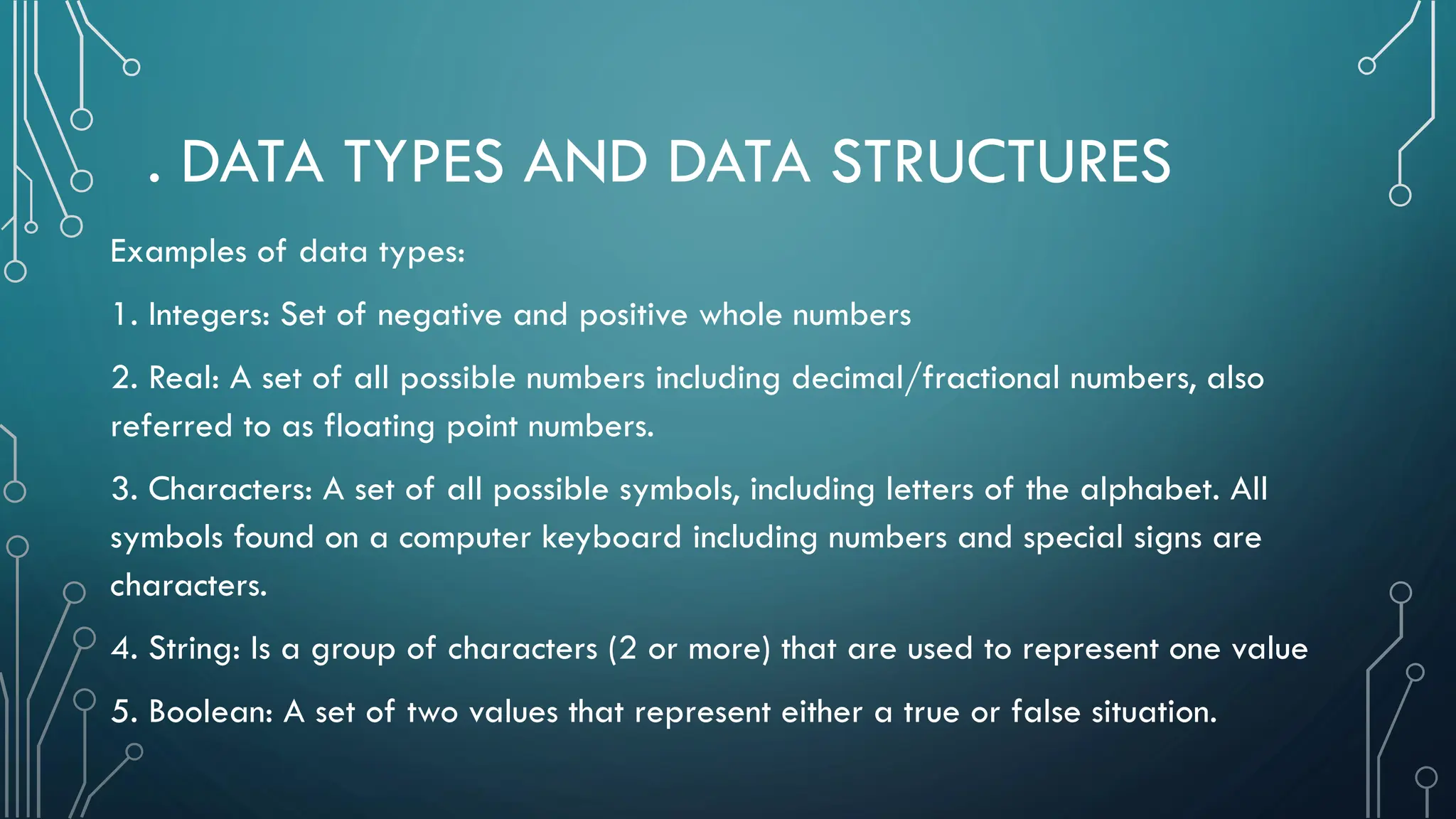 . DATA TYPES AND DATA STRUCTURES Examples of data types: 1. Integers: Set of negative and positive whole numbers 2. Real: A set of all possible numbers including decimal/fractional numbers, also referred to as floating point numbers. 3. Characters: A set of all possible symbols, including letters of the alphabet. All symbols found on a computer keyboard including numbers and special signs are characters. 4. String: Is a group of characters (2 or more) that are used to represent one value 5. Boolean: A set of two values that represent either a true or false situation. 