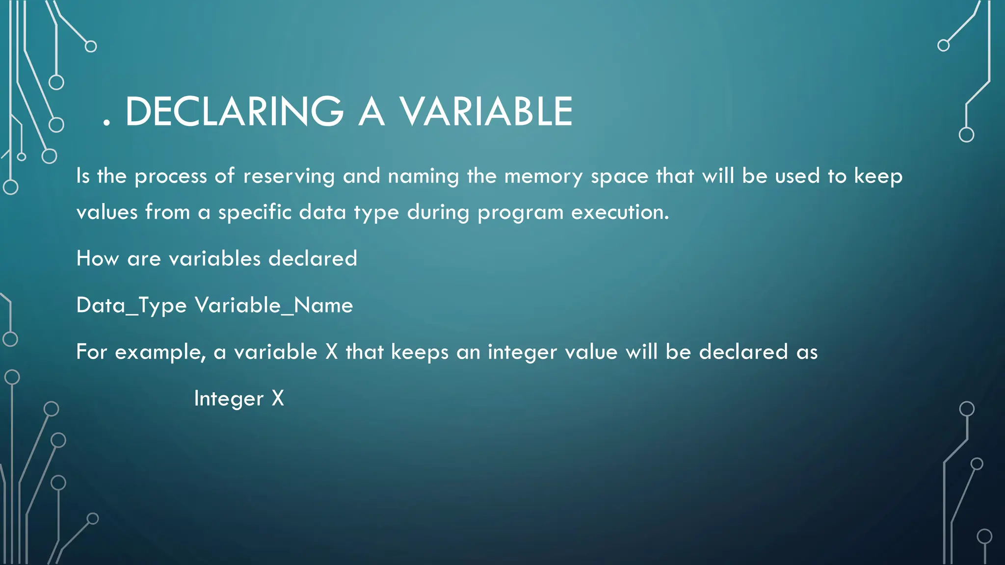 . DECLARING A VARIABLE Is the process of reserving and naming the memory space that will be used to keep values from a specific data type during program execution. How are variables declared Data_Type Variable_Name For example, a variable X that keeps an integer value will be declared as Integer X 