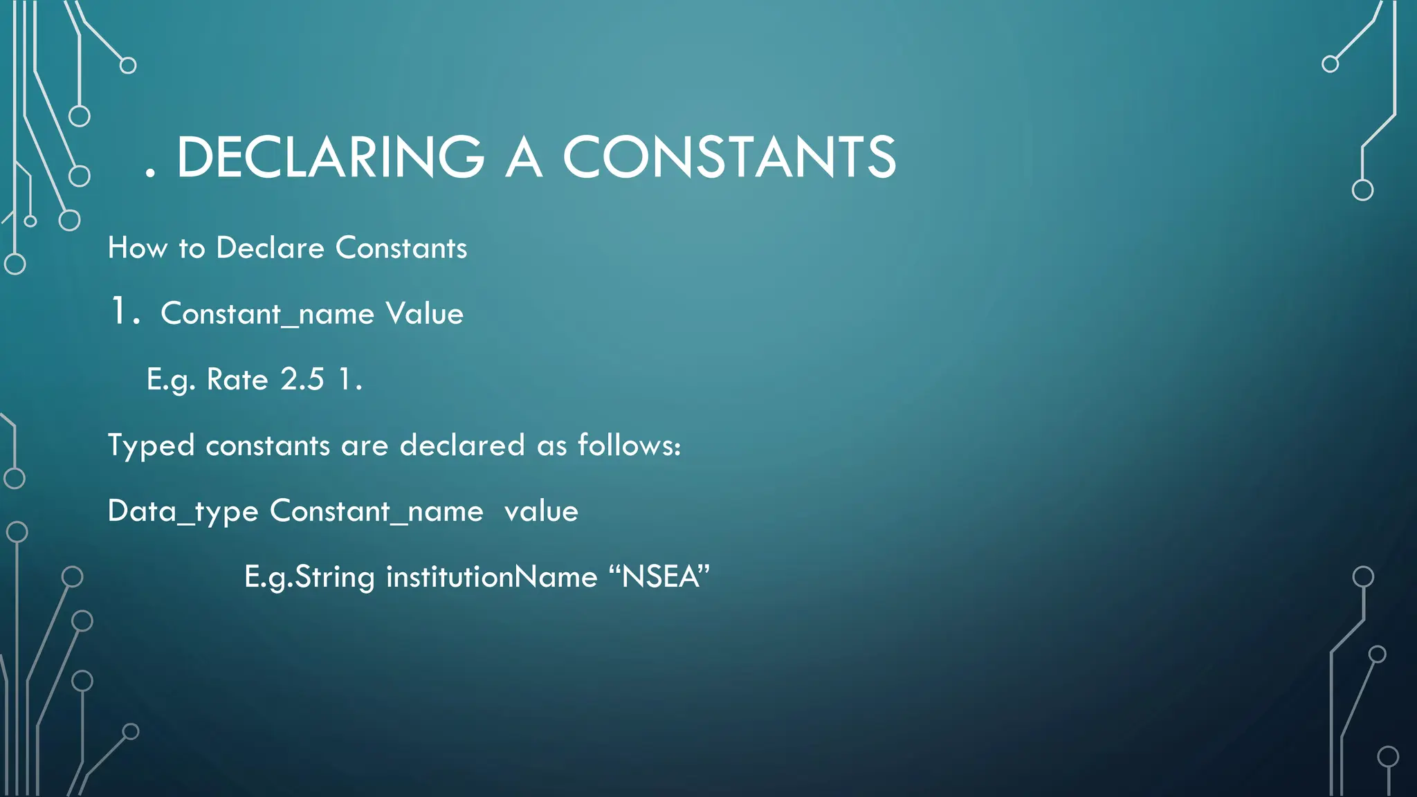 . DECLARING A CONSTANTS How to Declare Constants 1. Constant_name Value E.g. Rate 2.5 1. Typed constants are declared as follows: Data_type Constant_name value E.g.String institutionName “NSEA” 