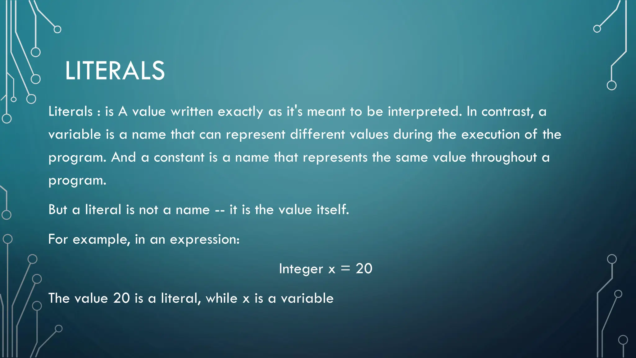 LITERALS Literals : is A value written exactly as it's meant to be interpreted. In contrast, a variable is a name that can represent different values during the execution of the program. And a constant is a name that represents the same value throughout a program. But a literal is not a name -- it is the value itself. For example, in an expression: Integer x = 20 The value 20 is a literal, while x is a variable 
