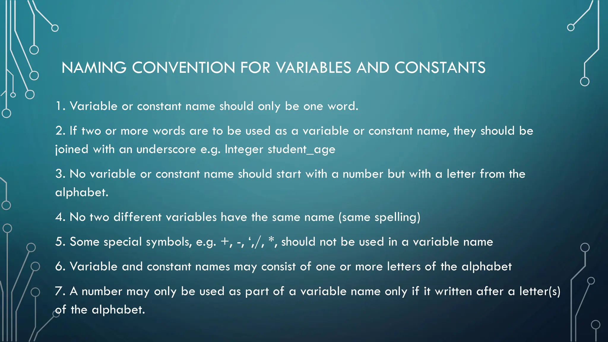 NAMING CONVENTION FOR VARIABLES AND CONSTANTS 1. Variable or constant name should only be one word. 2. If two or more words are to be used as a variable or constant name, they should be joined with an underscore e.g. Integer student_age 3. No variable or constant name should start with a number but with a letter from the alphabet. 4. No two different variables have the same name (same spelling) 5. Some special symbols, e.g. +, -, ‘,/, *, should not be used in a variable name 6. Variable and constant names may consist of one or more letters of the alphabet 7. A number may only be used as part of a variable name only if it written after a letter(s) of the alphabet. 