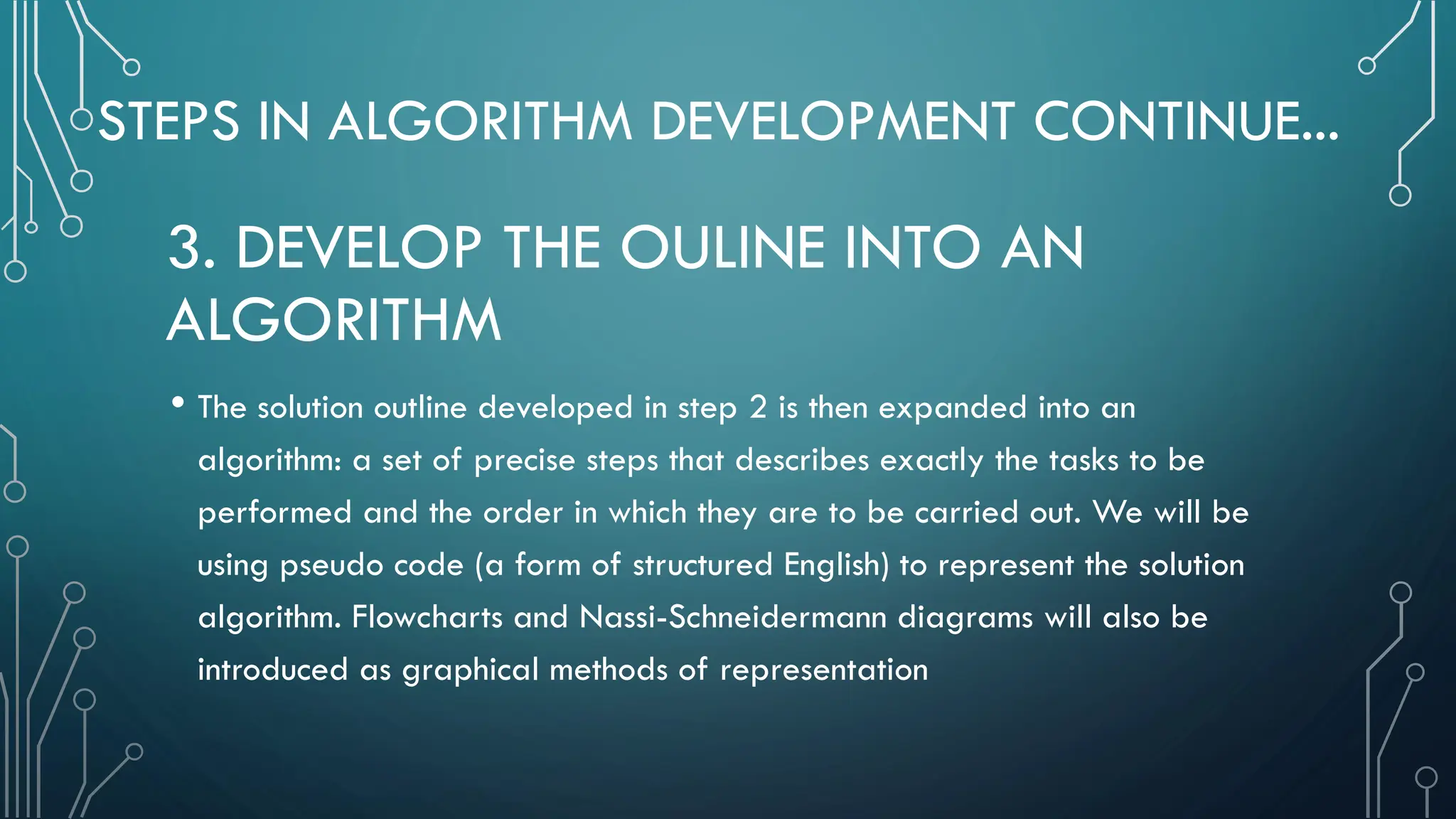 STEPS IN ALGORITHM DEVELOPMENT CONTINUE... • The solution outline developed in step 2 is then expanded into an algorithm: a set of precise steps that describes exactly the tasks to be performed and the order in which they are to be carried out. We will be using pseudo code (a form of structured English) to represent the solution algorithm. Flowcharts and Nassi-Schneidermann diagrams will also be introduced as graphical methods of representation 3. DEVELOP THE OULINE INTO AN ALGORITHM 