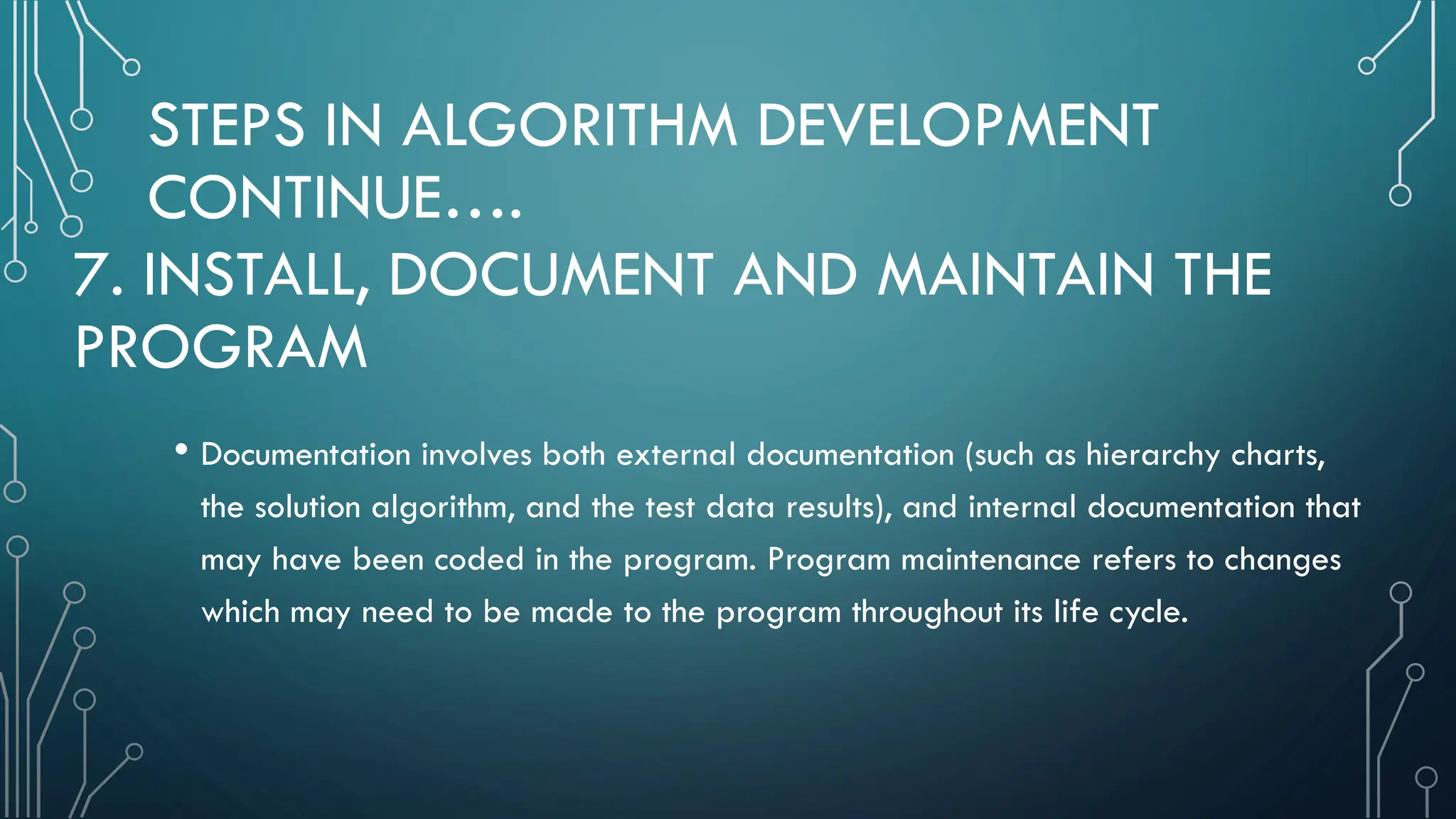 STEPS IN ALGORITHM DEVELOPMENT CONTINUE…. • Documentation involves both external documentation (such as hierarchy charts, the solution algorithm, and the test data results), and internal documentation that may have been coded in the program. Program maintenance refers to changes which may need to be made to the program throughout its life cycle. 7. INSTALL, DOCUMENT AND MAINTAIN THE PROGRAM 