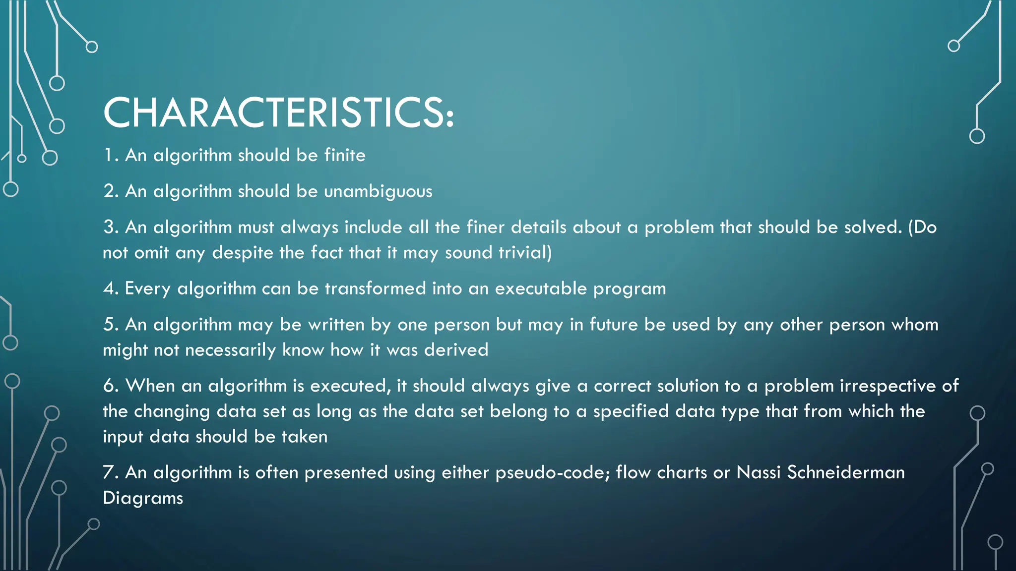 CHARACTERISTICS: 1. An algorithm should be finite 2. An algorithm should be unambiguous 3. An algorithm must always include all the finer details about a problem that should be solved. (Do not omit any despite the fact that it may sound trivial) 4. Every algorithm can be transformed into an executable program 5. An algorithm may be written by one person but may in future be used by any other person whom might not necessarily know how it was derived 6. When an algorithm is executed, it should always give a correct solution to a problem irrespective of the changing data set as long as the data set belong to a specified data type that from which the input data should be taken 7. An algorithm is often presented using either pseudo-code; flow charts or Nassi Schneiderman Diagrams 