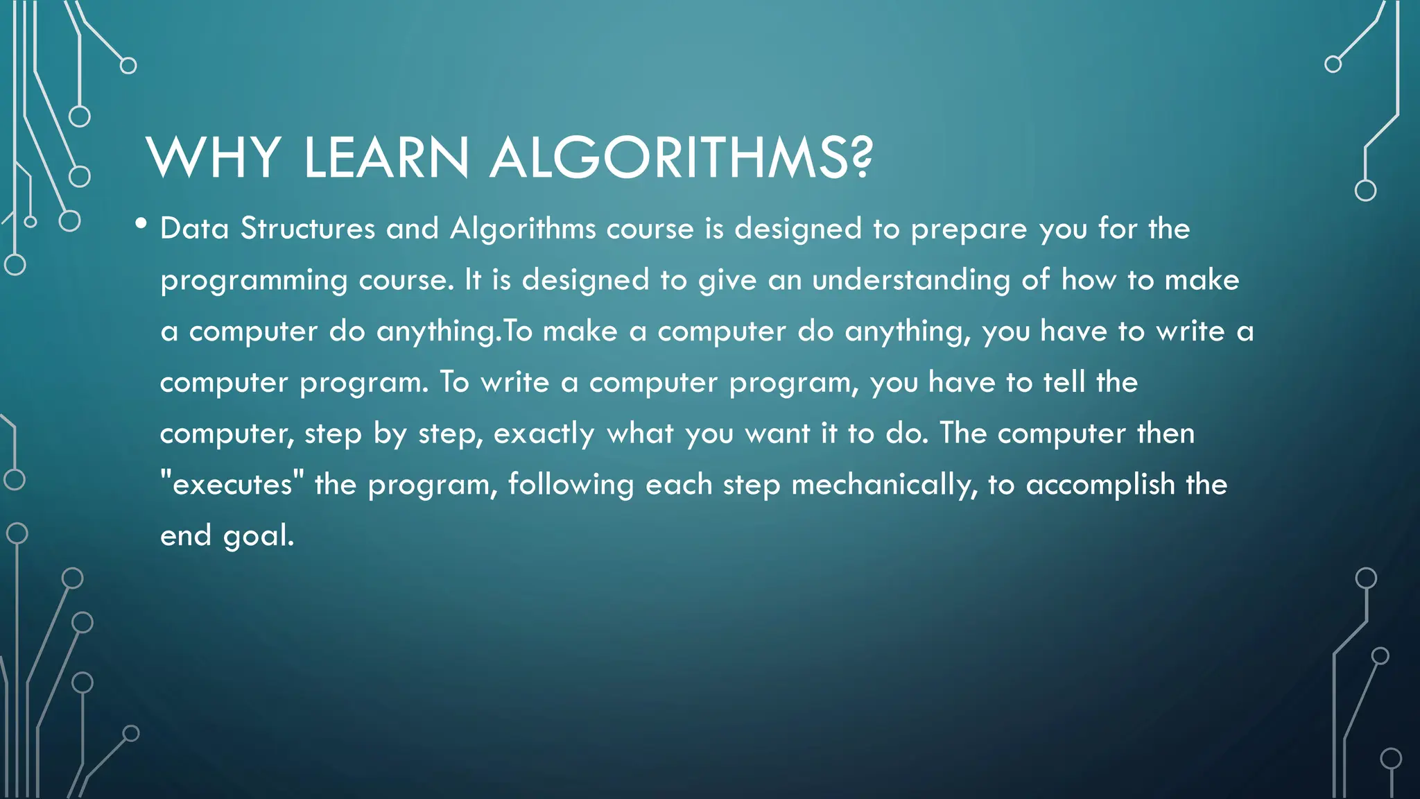WHY LEARN ALGORITHMS? • Data Structures and Algorithms course is designed to prepare you for the programming course. It is designed to give an understanding of how to make a computer do anything.To make a computer do anything, you have to write a computer program. To write a computer program, you have to tell the computer, step by step, exactly what you want it to do. The computer then "executes" the program, following each step mechanically, to accomplish the end goal. 
