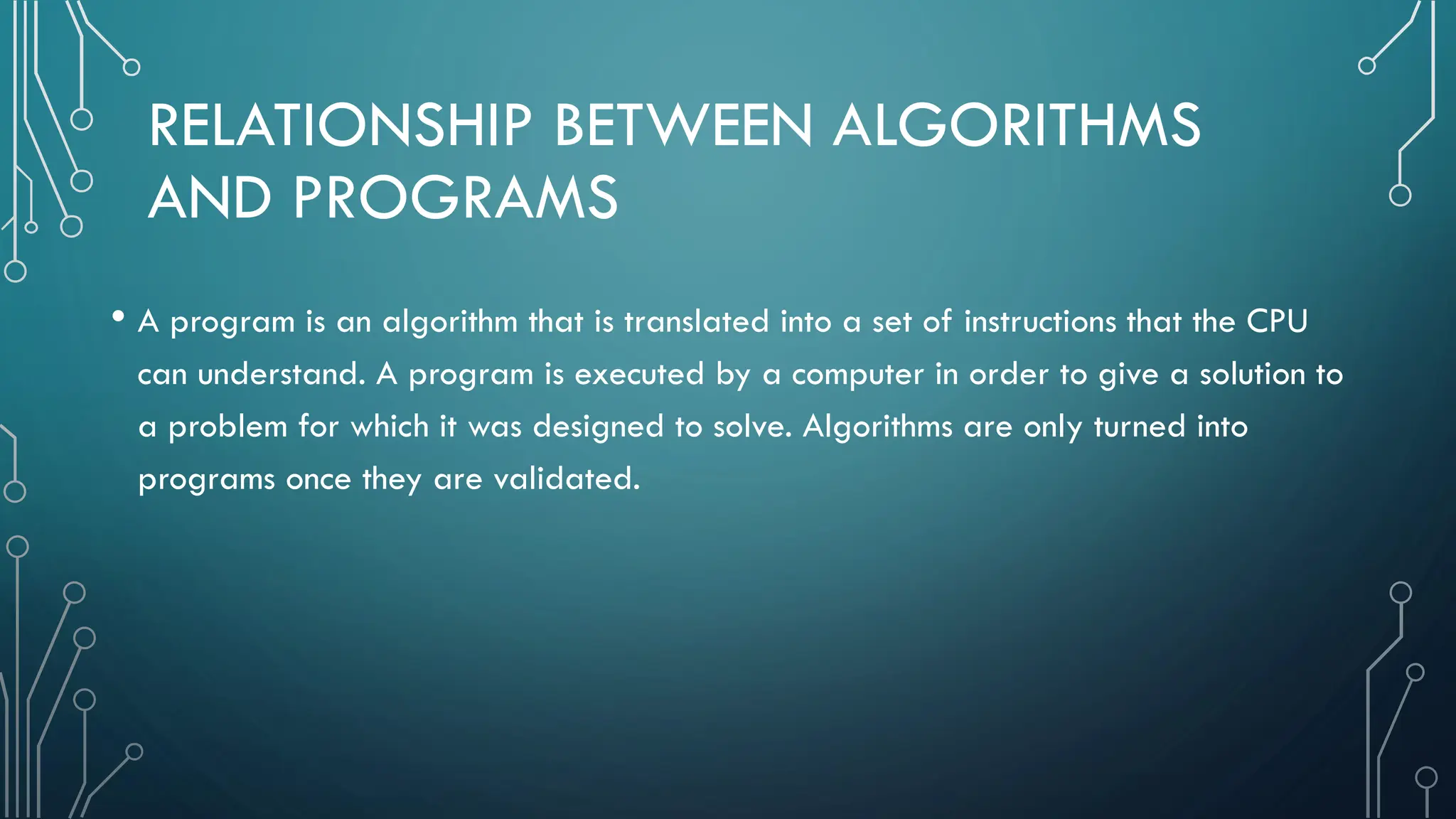 RELATIONSHIP BETWEEN ALGORITHMS AND PROGRAMS • A program is an algorithm that is translated into a set of instructions that the CPU can understand. A program is executed by a computer in order to give a solution to a problem for which it was designed to solve. Algorithms are only turned into programs once they are validated. 