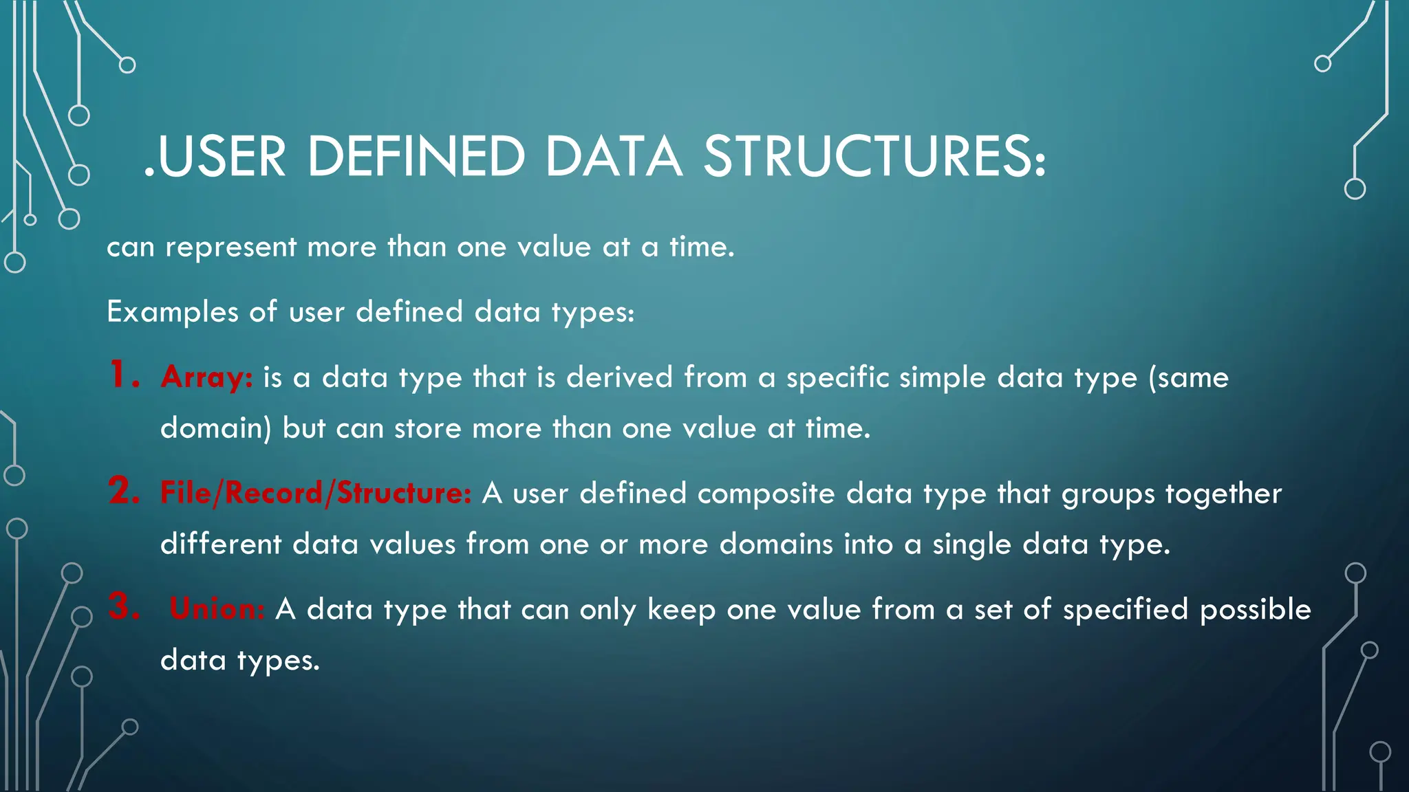 .USER DEFINED DATA STRUCTURES: can represent more than one value at a time. Examples of user defined data types: 1. Array: is a data type that is derived from a specific simple data type (same domain) but can store more than one value at time. 2. File/Record/Structure: A user defined composite data type that groups together different data values from one or more domains into a single data type. 3. Union: A data type that can only keep one value from a set of specified possible data types. 