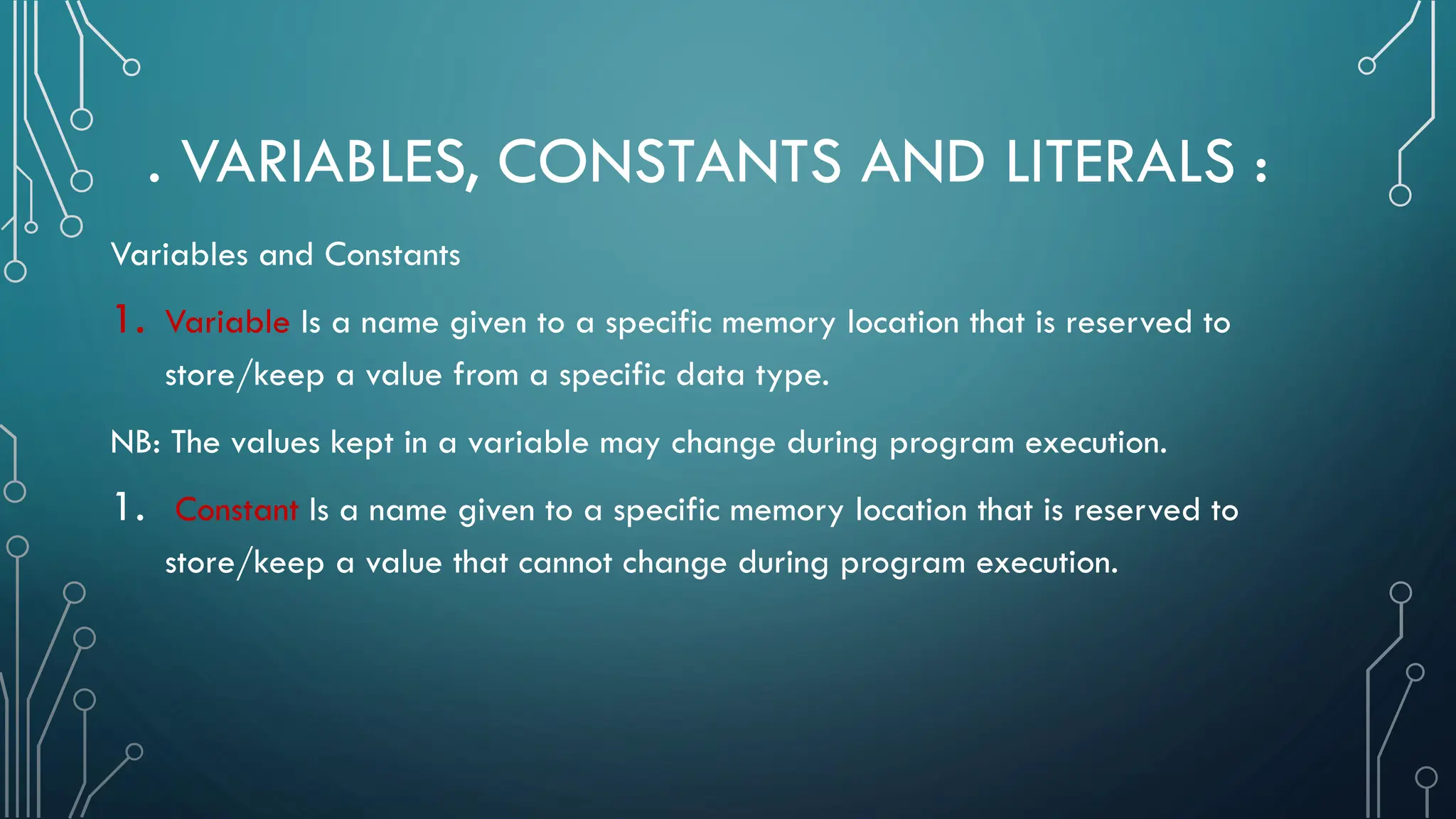 . VARIABLES, CONSTANTS AND LITERALS : Variables and Constants 1. Variable Is a name given to a specific memory location that is reserved to store/keep a value from a specific data type. NB: The values kept in a variable may change during program execution. 1. Constant Is a name given to a specific memory location that is reserved to store/keep a value that cannot change during program execution. 