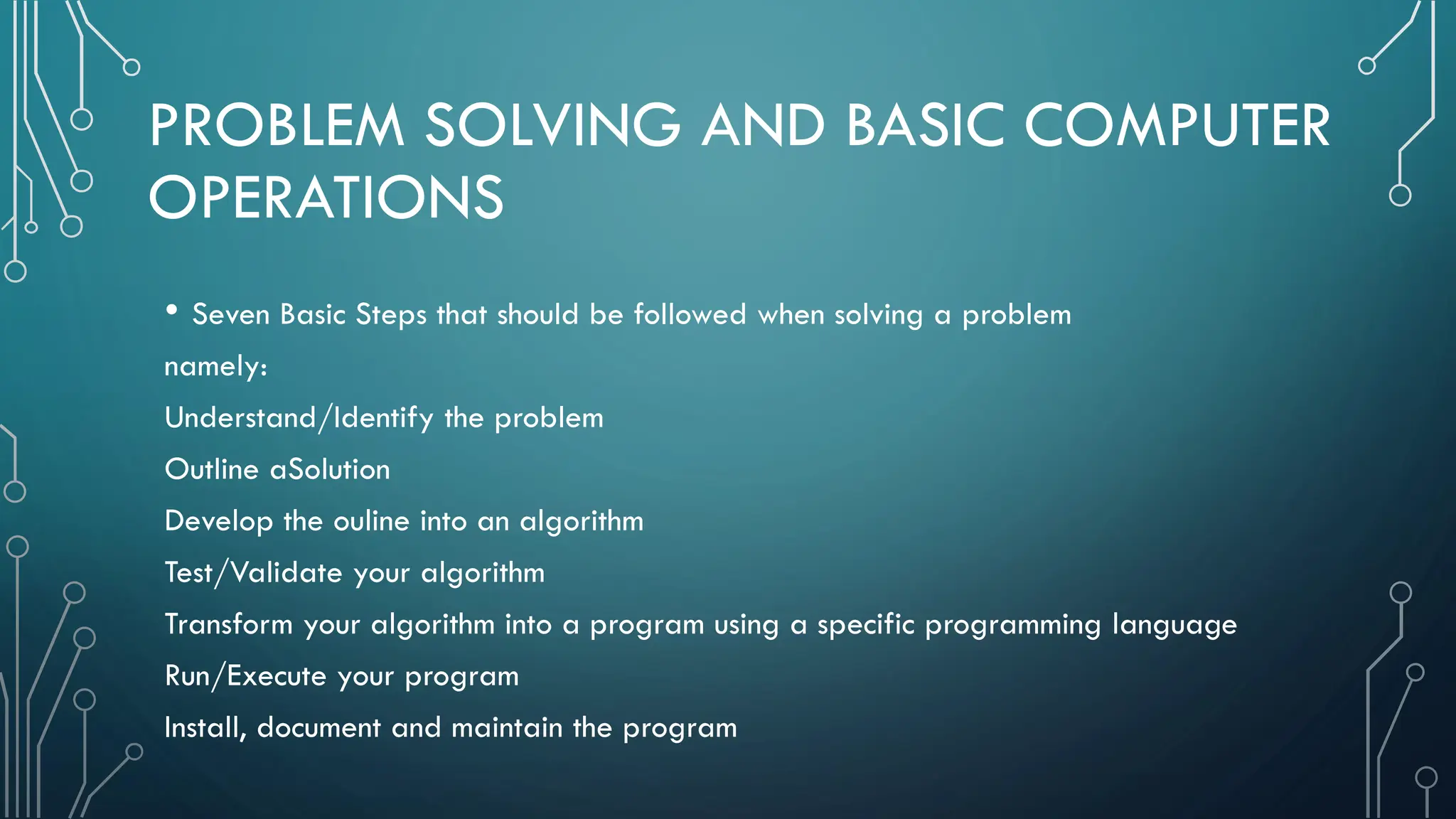PROBLEM SOLVING AND BASIC COMPUTER OPERATIONS • Seven Basic Steps that should be followed when solving a problem namely: Understand/Identify the problem Outline aSolution Develop the ouline into an algorithm Test/Validate your algorithm Transform your algorithm into a program using a specific programming language Run/Execute your program Install, document and maintain the program 