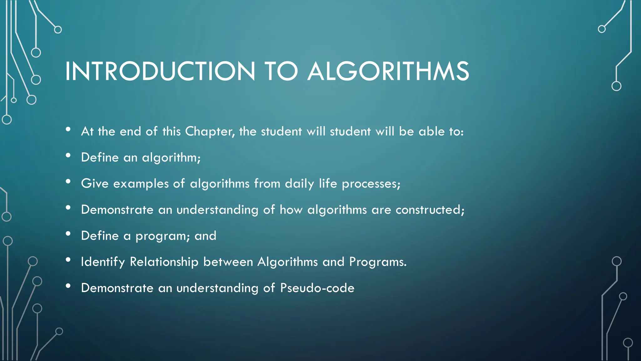 INTRODUCTION TO ALGORITHMS • At the end of this Chapter, the student will student will be able to: • Define an algorithm; • Give examples of algorithms from daily life processes; • Demonstrate an understanding of how algorithms are constructed; • Define a program; and • Identify Relationship between Algorithms and Programs. • Demonstrate an understanding of Pseudo-code 
