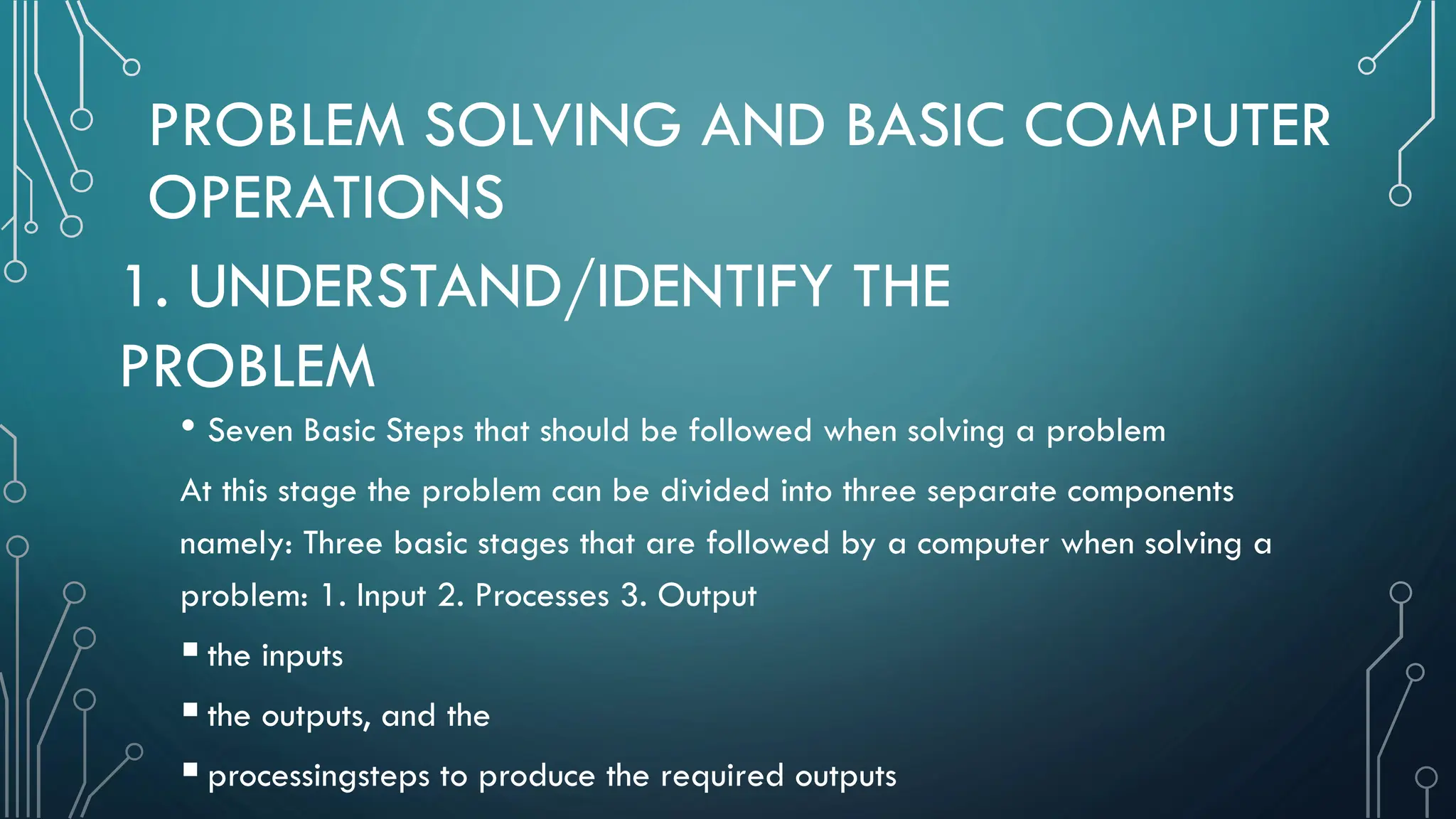 PROBLEM SOLVING AND BASIC COMPUTER OPERATIONS • Seven Basic Steps that should be followed when solving a problem At this stage the problem can be divided into three separate components namely: Three basic stages that are followed by a computer when solving a problem: 1. Input 2. Processes 3. Output the inputs the outputs, and the processingsteps to produce the required outputs 1. UNDERSTAND/IDENTIFY THE PROBLEM 