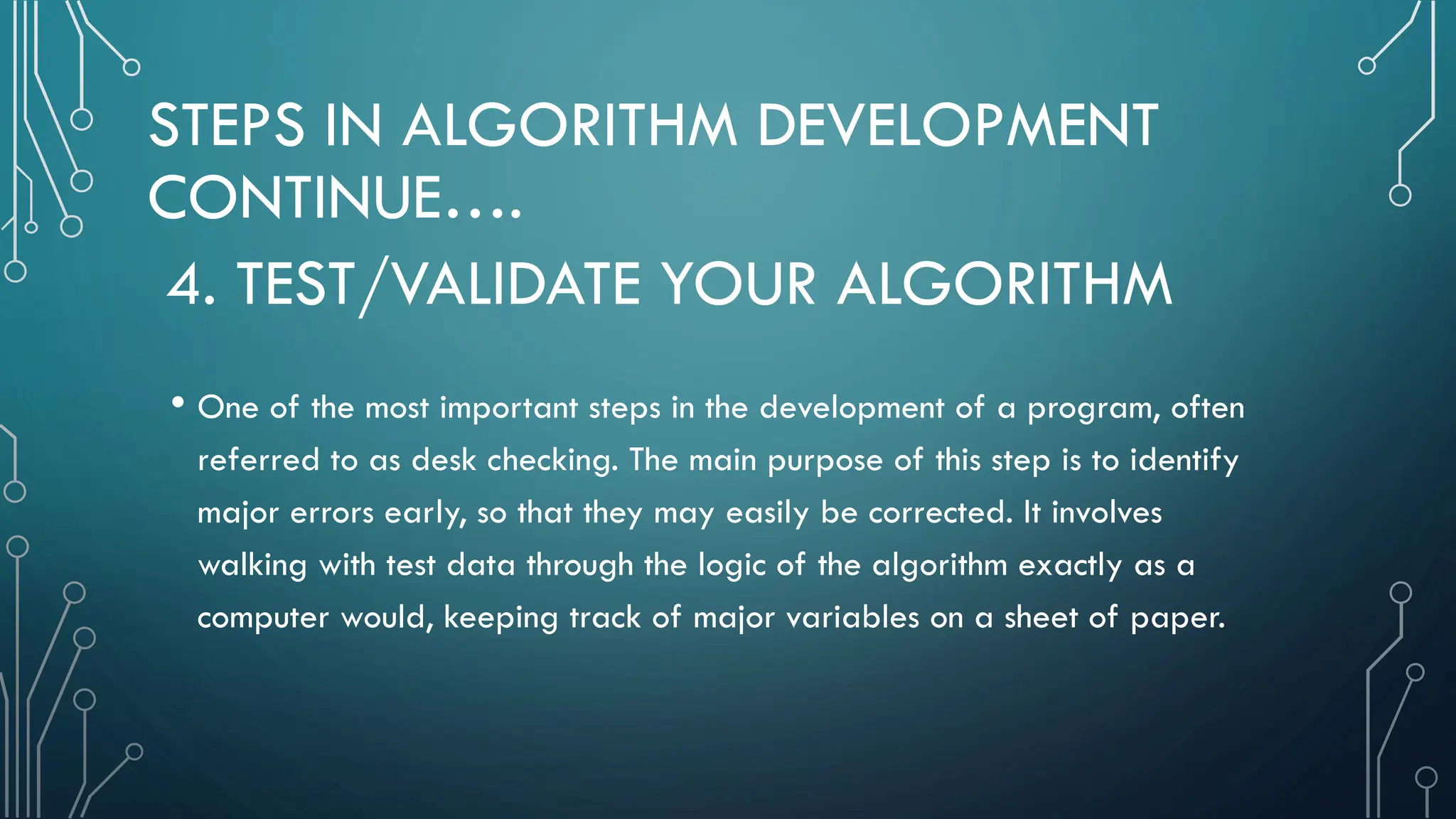 STEPS IN ALGORITHM DEVELOPMENT CONTINUE…. • One of the most important steps in the development of a program, often referred to as desk checking. The main purpose of this step is to identify major errors early, so that they may easily be corrected. It involves walking with test data through the logic of the algorithm exactly as a computer would, keeping track of major variables on a sheet of paper. 4. TEST/VALIDATE YOUR ALGORITHM 