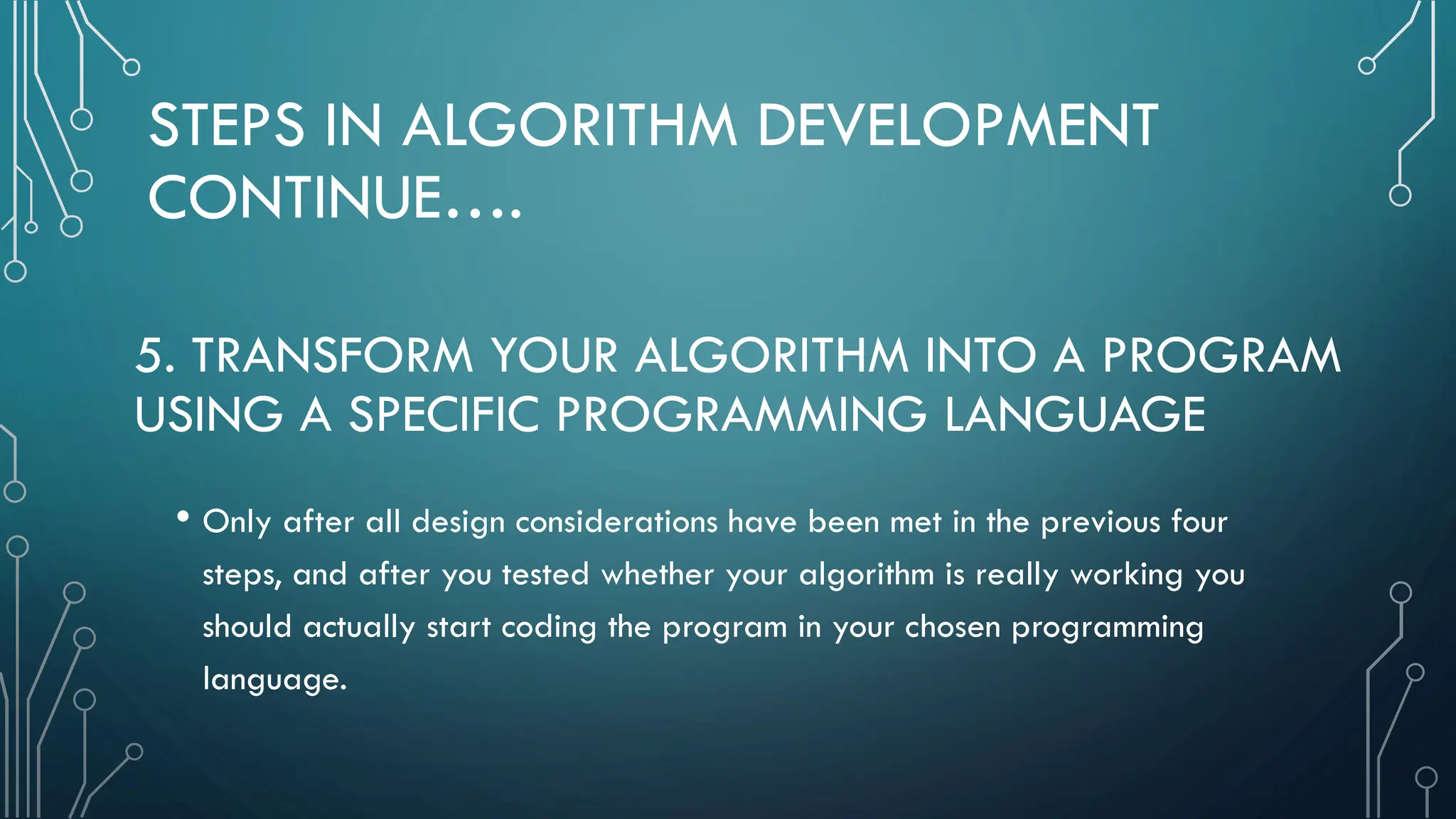 STEPS IN ALGORITHM DEVELOPMENT CONTINUE…. • Only after all design considerations have been met in the previous four steps, and after you tested whether your algorithm is really working you should actually start coding the program in your chosen programming language. 5. TRANSFORM YOUR ALGORITHM INTO A PROGRAM USING A SPECIFIC PROGRAMMING LANGUAGE 