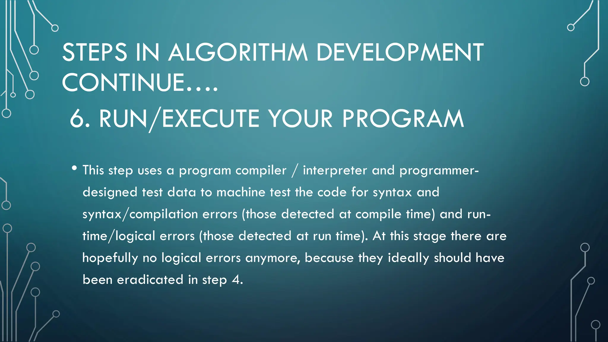 STEPS IN ALGORITHM DEVELOPMENT CONTINUE…. • This step uses a program compiler / interpreter and programmer- designed test data to machine test the code for syntax and syntax/compilation errors (those detected at compile time) and run- time/logical errors (those detected at run time). At this stage there are hopefully no logical errors anymore, because they ideally should have been eradicated in step 4. 6. RUN/EXECUTE YOUR PROGRAM 