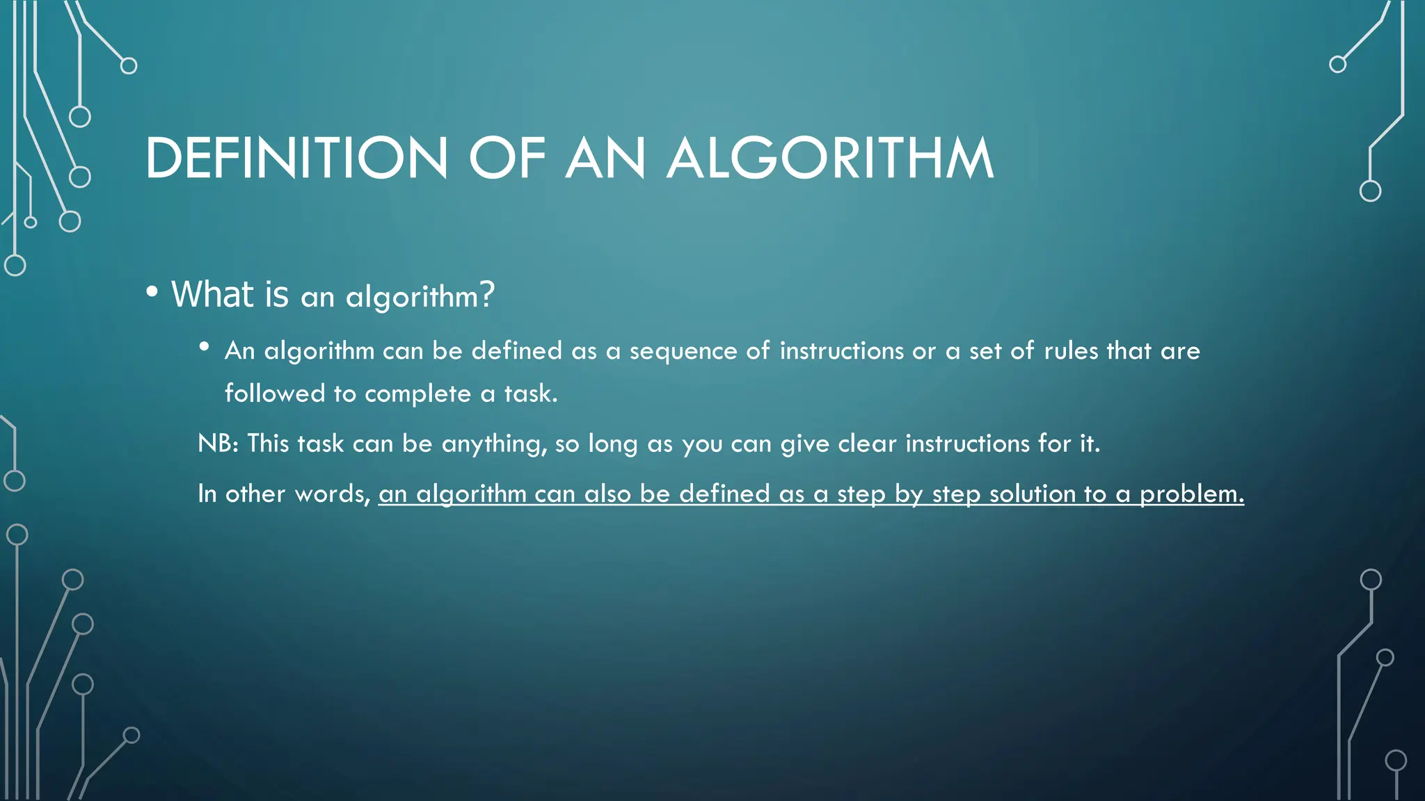 DEFINITION OF AN ALGORITHM • What is an algorithm? • An algorithm can be defined as a sequence of instructions or a set of rules that are followed to complete a task. NB: This task can be anything, so long as you can give clear instructions for it. In other words, an algorithm can also be defined as a step by step solution to a problem. 