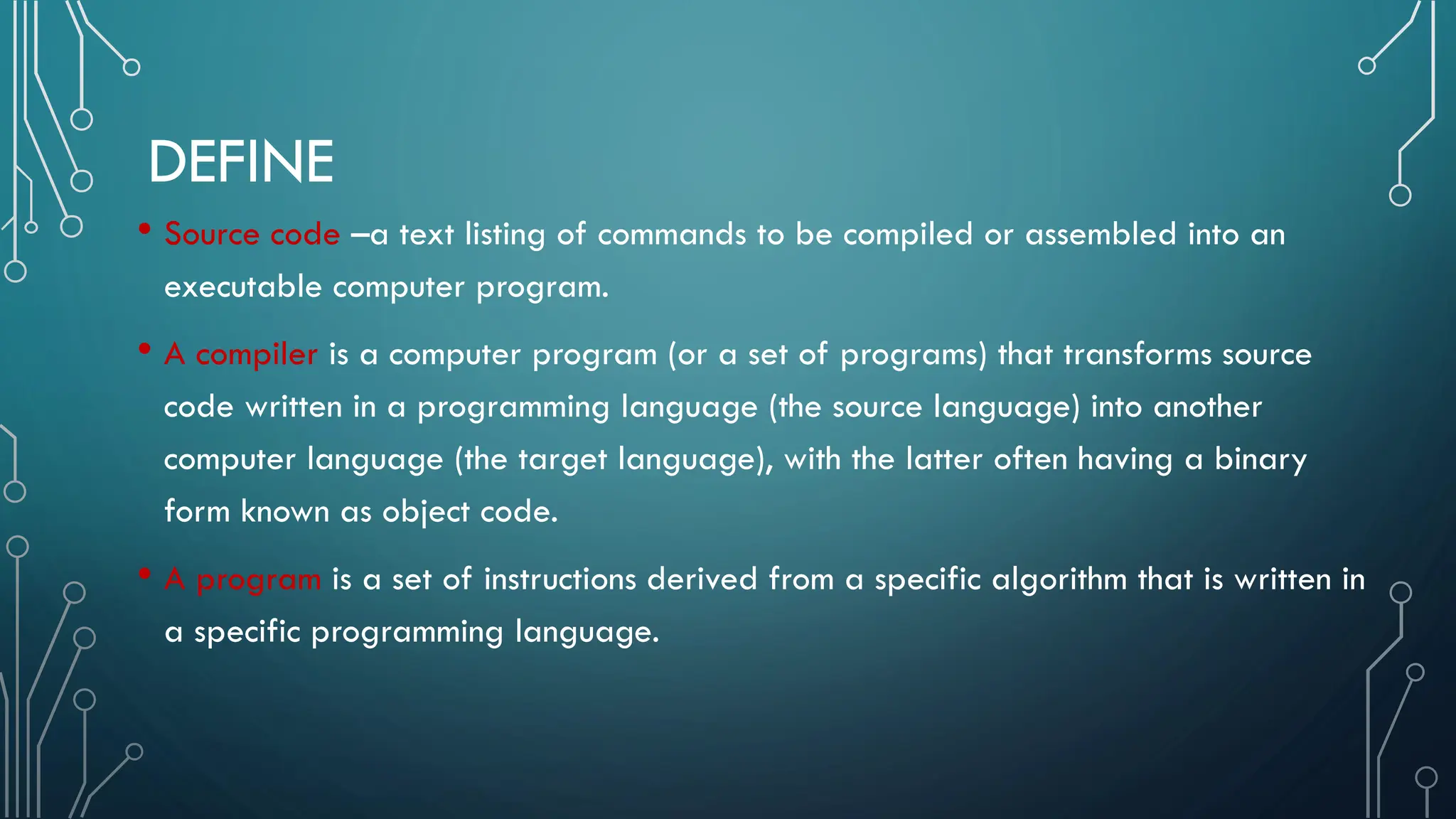 DEFINE • Source code –a text listing of commands to be compiled or assembled into an executable computer program. • A compiler is a computer program (or a set of programs) that transforms source code written in a programming language (the source language) into another computer language (the target language), with the latter often having a binary form known as object code. • A program is a set of instructions derived from a specific algorithm that is written in a specific programming language. 