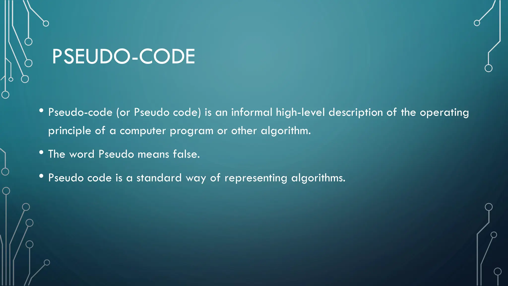 PSEUDO-CODE • Pseudo-code (or Pseudo code) is an informal high-level description of the operating principle of a computer program or other algorithm. • The word Pseudo means false. • Pseudo code is a standard way of representing algorithms. 