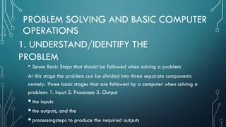 PROBLEM SOLVING AND BASIC COMPUTER
OPERATIONS
• Seven Basic Steps that should be followed when solving a problem
At this stage the problem can be divided into three separate components
namely: Three basic stages that are followed by a computer when solving a
problem: 1. Input 2. Processes 3. Output
the inputs
the outputs, and the
processingsteps to produce the required outputs
1. UNDERSTAND/IDENTIFY THE
PROBLEM
 
