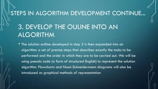 STEPS IN ALGORITHM DEVELOPMENT CONTINUE...
• The solution outline developed in step 2 is then expanded into an
algorithm: a set of precise steps that describes exactly the tasks to be
performed and the order in which they are to be carried out. We will be
using pseudo code (a form of structured English) to represent the solution
algorithm. Flowcharts and Nassi-Schneidermann diagrams will also be
introduced as graphical methods of representation
3. DEVELOP THE OULINE INTO AN
ALGORITHM
 