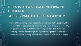 STEPS IN ALGORITHM DEVELOPMENT
CONTINUE….
• One of the most important steps in the development of a program, often
referred to as desk checking. The main purpose of this step is to identify
major errors early, so that they may easily be corrected. It involves
walking with test data through the logic of the algorithm exactly as a
computer would, keeping track of major variables on a sheet of paper.
4. TEST/VALIDATE YOUR ALGORITHM
 
