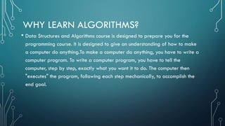 WHY LEARN ALGORITHMS?
• Data Structures and Algorithms course is designed to prepare you for the
programming course. It is designed to give an understanding of how to make
a computer do anything.To make a computer do anything, you have to write a
computer program. To write a computer program, you have to tell the
computer, step by step, exactly what you want it to do. The computer then
"executes" the program, following each step mechanically, to accomplish the
end goal.
 