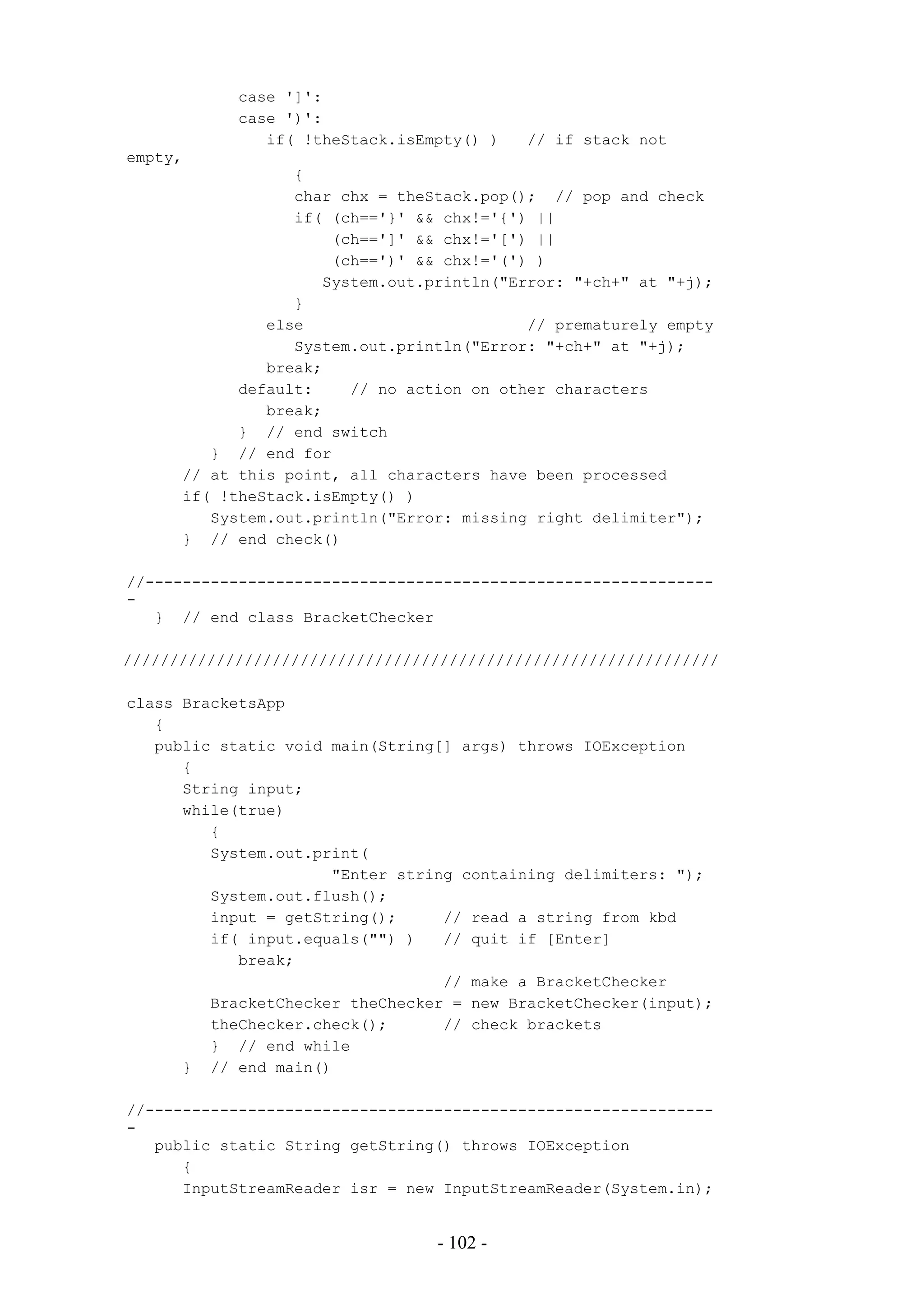 case ']':
            case ')':
               if( !theStack.isEmpty() )   // if stack not
empty,
                  {
                  char chx = theStack.pop(); // pop and check
                  if( (ch=='}' && chx!='{') ||
                      (ch==']' && chx!='[') ||
                      (ch==')' && chx!='(') )
                     System.out.println("Error: "+ch+" at "+j);
                  }
               else                        // prematurely empty
                  System.out.println("Error: "+ch+" at "+j);
               break;
            default:    // no action on other characters
               break;
            } // end switch
         } // end for
      // at this point, all characters have been processed
      if( !theStack.isEmpty() )
         System.out.println("Error: missing right delimiter");
      } // end check()

//-------------------------------------------------------------
-
   } // end class BracketChecker

////////////////////////////////////////////////////////////////

class BracketsApp
   {
   public static void main(String[] args) throws IOException
      {
      String input;
      while(true)
         {
         System.out.print(
                      "Enter string containing delimiters: ");
         System.out.flush();
         input = getString();     // read a string from kbd
         if( input.equals("") )   // quit if [Enter]
            break;
                                  // make a BracketChecker
         BracketChecker theChecker = new BracketChecker(input);
         theChecker.check();      // check brackets
         } // end while
      } // end main()

//-------------------------------------------------------------
-
   public static String getString() throws IOException
      {
      InputStreamReader isr = new InputStreamReader(System.in);


                                 - 102 -
 