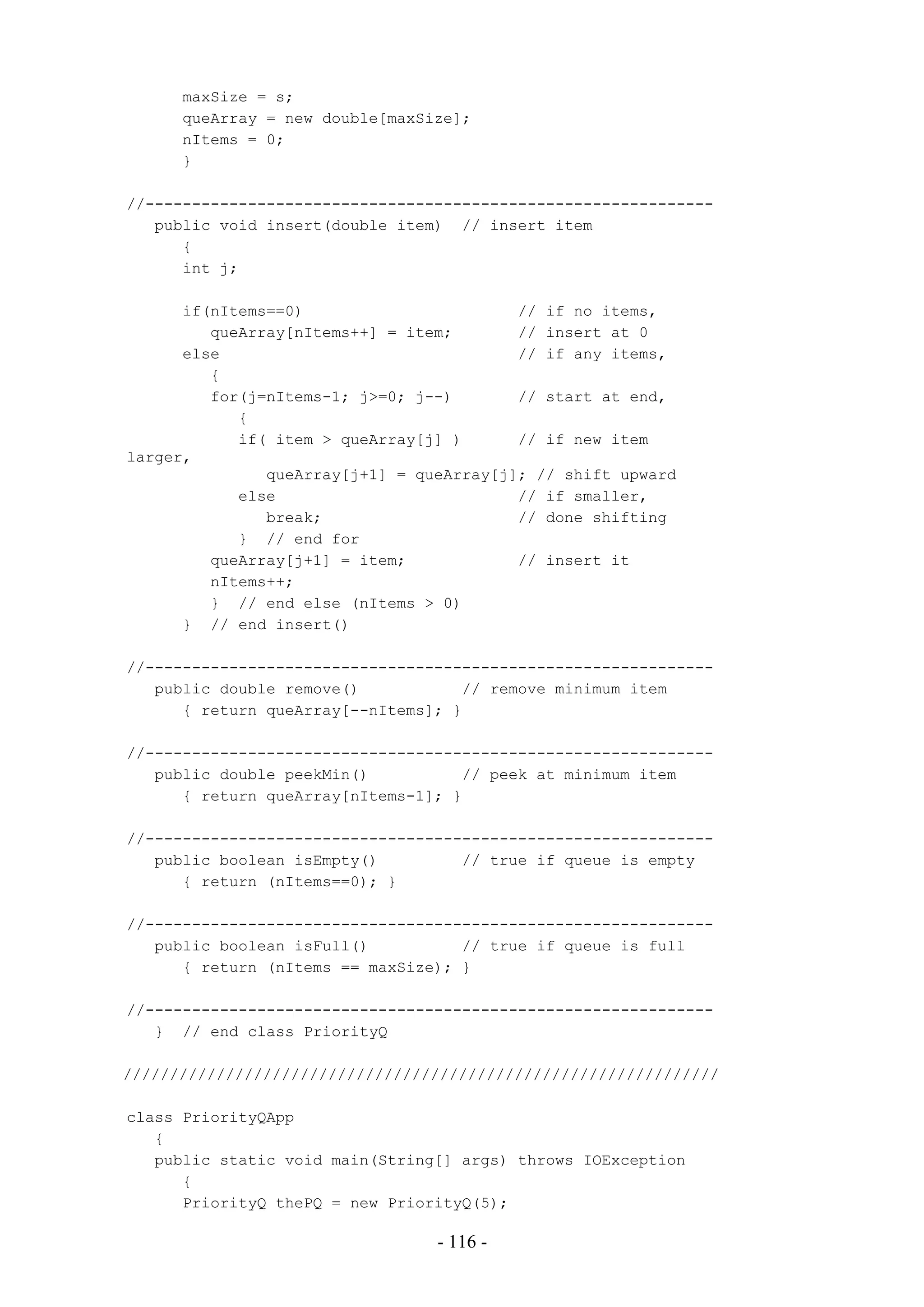maxSize = s;
      queArray = new double[maxSize];
      nItems = 0;
      }

//-------------------------------------------------------------
   public void insert(double item) // insert item
      {
      int j;

      if(nItems==0)                       // if no items,
         queArray[nItems++] = item;       // insert at 0
      else                                // if any items,
         {
         for(j=nItems-1; j>=0; j--)       // start at end,
            {
            if( item > queArray[j] )      // if new item
larger,
               queArray[j+1] = queArray[j]; // shift upward
            else                          // if smaller,
               break;                     // done shifting
            } // end for
         queArray[j+1] = item;            // insert it
         nItems++;
         } // end else (nItems > 0)
      } // end insert()

//-------------------------------------------------------------
   public double remove()           // remove minimum item
      { return queArray[--nItems]; }

//-------------------------------------------------------------
   public double peekMin()          // peek at minimum item
      { return queArray[nItems-1]; }

//-------------------------------------------------------------
   public boolean isEmpty()         // true if queue is empty
      { return (nItems==0); }

//-------------------------------------------------------------
   public boolean isFull()          // true if queue is full
      { return (nItems == maxSize); }

//-------------------------------------------------------------
   } // end class PriorityQ

////////////////////////////////////////////////////////////////

class PriorityQApp
   {
   public static void main(String[] args) throws IOException
      {
      PriorityQ thePQ = new PriorityQ(5);

                                 - 116 -
 