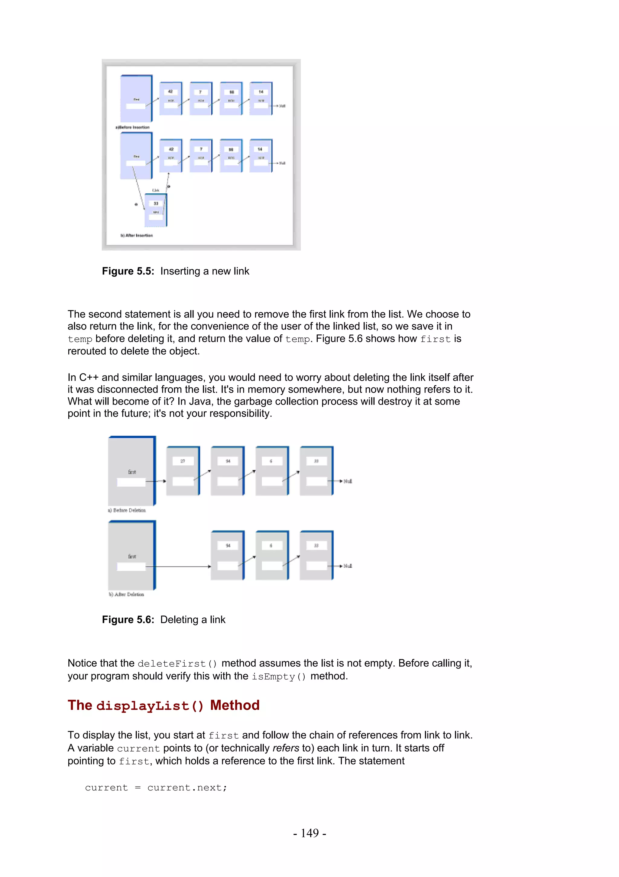 Figure 5.5: Inserting a new link



The second statement is all you need to remove the first link from the list. We choose to
also return the link, for the convenience of the user of the linked list, so we save it in
temp before deleting it, and return the value of temp. Figure 5.6 shows how first is
rerouted to delete the object.

In C++ and similar languages, you would need to worry about deleting the link itself after
it was disconnected from the list. It's in memory somewhere, but now nothing refers to it.
What will become of it? In Java, the garbage collection process will destroy it at some
point in the future; it's not your responsibility.




       Figure 5.6: Deleting a link



Notice that the deleteFirst() method assumes the list is not empty. Before calling it,
your program should verify this with the isEmpty() method.

The displayList() Method

To display the list, you start at first and follow the chain of references from link to link.
A variable current points to (or technically refers to) each link in turn. It starts off
pointing to first, which holds a reference to the first link. The statement

   current = current.next;



                                                   - 149 -
 