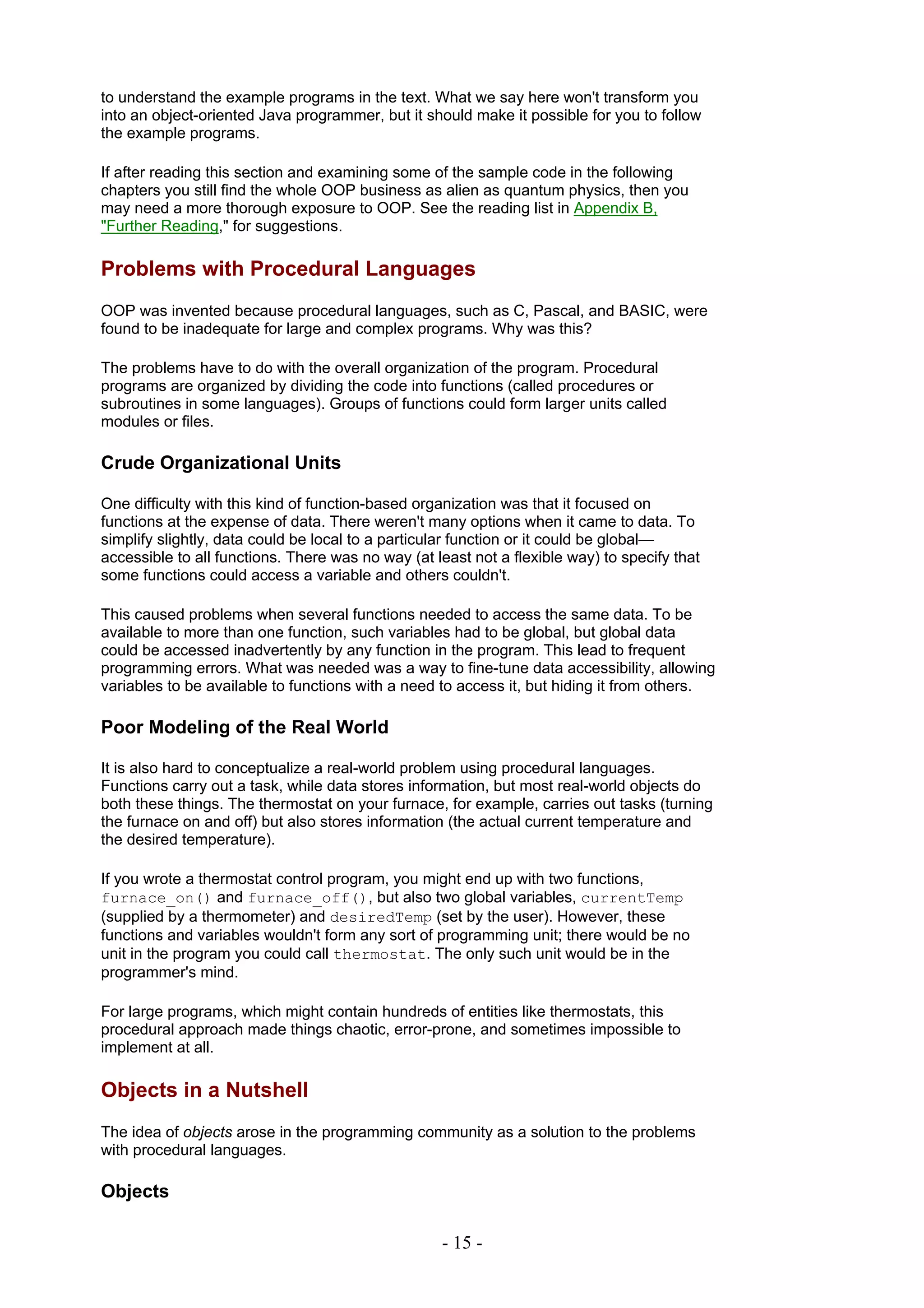 to understand the example programs in the text. What we say here won't transform you
into an object-oriented Java programmer, but it should make it possible for you to follow
the example programs.

If after reading this section and examining some of the sample code in the following
chapters you still find the whole OOP business as alien as quantum physics, then you
may need a more thorough exposure to OOP. See the reading list in Appendix B,
"Further Reading," for suggestions.

Problems with Procedural Languages
OOP was invented because procedural languages, such as C, Pascal, and BASIC, were
found to be inadequate for large and complex programs. Why was this?

The problems have to do with the overall organization of the program. Procedural
programs are organized by dividing the code into functions (called procedures or
subroutines in some languages). Groups of functions could form larger units called
modules or files.

Crude Organizational Units

One difficulty with this kind of function-based organization was that it focused on
functions at the expense of data. There weren't many options when it came to data. To
simplify slightly, data could be local to a particular function or it could be global—
accessible to all functions. There was no way (at least not a flexible way) to specify that
some functions could access a variable and others couldn't.

This caused problems when several functions needed to access the same data. To be
available to more than one function, such variables had to be global, but global data
could be accessed inadvertently by any function in the program. This lead to frequent
programming errors. What was needed was a way to fine-tune data accessibility, allowing
variables to be available to functions with a need to access it, but hiding it from others.

Poor Modeling of the Real World

It is also hard to conceptualize a real-world problem using procedural languages.
Functions carry out a task, while data stores information, but most real-world objects do
both these things. The thermostat on your furnace, for example, carries out tasks (turning
the furnace on and off) but also stores information (the actual current temperature and
the desired temperature).

If you wrote a thermostat control program, you might end up with two functions,
furnace_on() and furnace_off(), but also two global variables, currentTemp
(supplied by a thermometer) and desiredTemp (set by the user). However, these
functions and variables wouldn't form any sort of programming unit; there would be no
unit in the program you could call thermostat. The only such unit would be in the
programmer's mind.

For large programs, which might contain hundreds of entities like thermostats, this
procedural approach made things chaotic, error-prone, and sometimes impossible to
implement at all.

Objects in a Nutshell
The idea of objects arose in the programming community as a solution to the problems
with procedural languages.

Objects

                                                   - 15 -
 