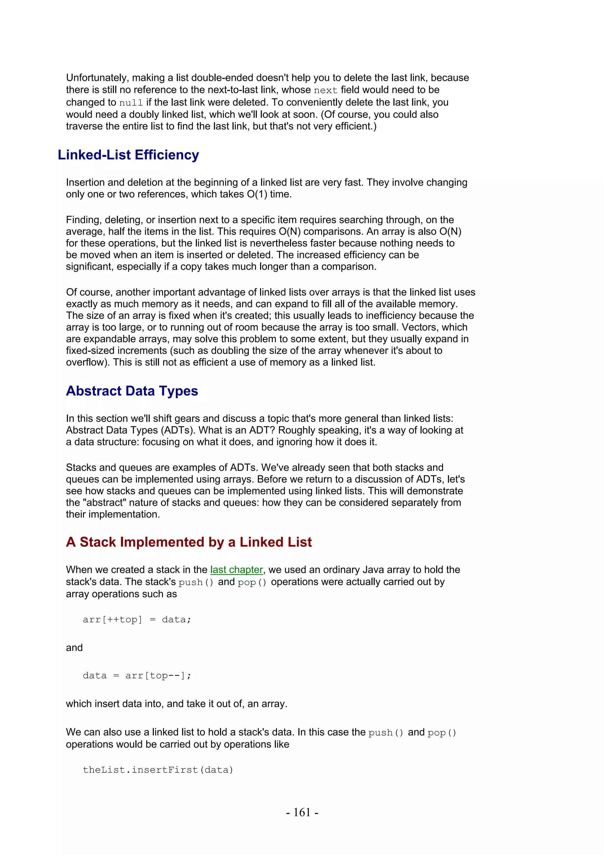 Unfortunately, making a list double-ended doesn't help you to delete the last link, because
 there is still no reference to the next-to-last link, whose next field would need to be
 changed to null if the last link were deleted. To conveniently delete the last link, you
 would need a doubly linked list, which we'll look at soon. (Of course, you could also
 traverse the entire list to find the last link, but that's not very efficient.)

Linked-List Efficiency
 Insertion and deletion at the beginning of a linked list are very fast. They involve changing
 only one or two references, which takes O(1) time.

 Finding, deleting, or insertion next to a specific item requires searching through, on the
 average, half the items in the list. This requires O(N) comparisons. An array is also O(N)
 for these operations, but the linked list is nevertheless faster because nothing needs to
 be moved when an item is inserted or deleted. The increased efficiency can be
 significant, especially if a copy takes much longer than a comparison.

 Of course, another important advantage of linked lists over arrays is that the linked list uses
 exactly as much memory as it needs, and can expand to fill all of the available memory.
 The size of an array is fixed when it's created; this usually leads to inefficiency because the
 array is too large, or to running out of room because the array is too small. Vectors, which
 are expandable arrays, may solve this problem to some extent, but they usually expand in
 fixed-sized increments (such as doubling the size of the array whenever it's about to
 overflow). This is still not as efficient a use of memory as a linked list.

 Abstract Data Types
 In this section we'll shift gears and discuss a topic that's more general than linked lists:
 Abstract Data Types (ADTs). What is an ADT? Roughly speaking, it's a way of looking at
 a data structure: focusing on what it does, and ignoring how it does it.

 Stacks and queues are examples of ADTs. We've already seen that both stacks and
 queues can be implemented using arrays. Before we return to a discussion of ADTs, let's
 see how stacks and queues can be implemented using linked lists. This will demonstrate
 the "abstract" nature of stacks and queues: how they can be considered separately from
 their implementation.

 A Stack Implemented by a Linked List
 When we created a stack in the last chapter, we used an ordinary Java array to hold the
 stack's data. The stack's push() and pop() operations were actually carried out by
 array operations such as

     arr[++top] = data;

 and

     data = arr[top--];

 which insert data into, and take it out of, an array.

 We can also use a linked list to hold a stack's data. In this case the push() and pop()
 operations would be carried out by operations like

     theList.insertFirst(data)



                                                     - 161 -
 