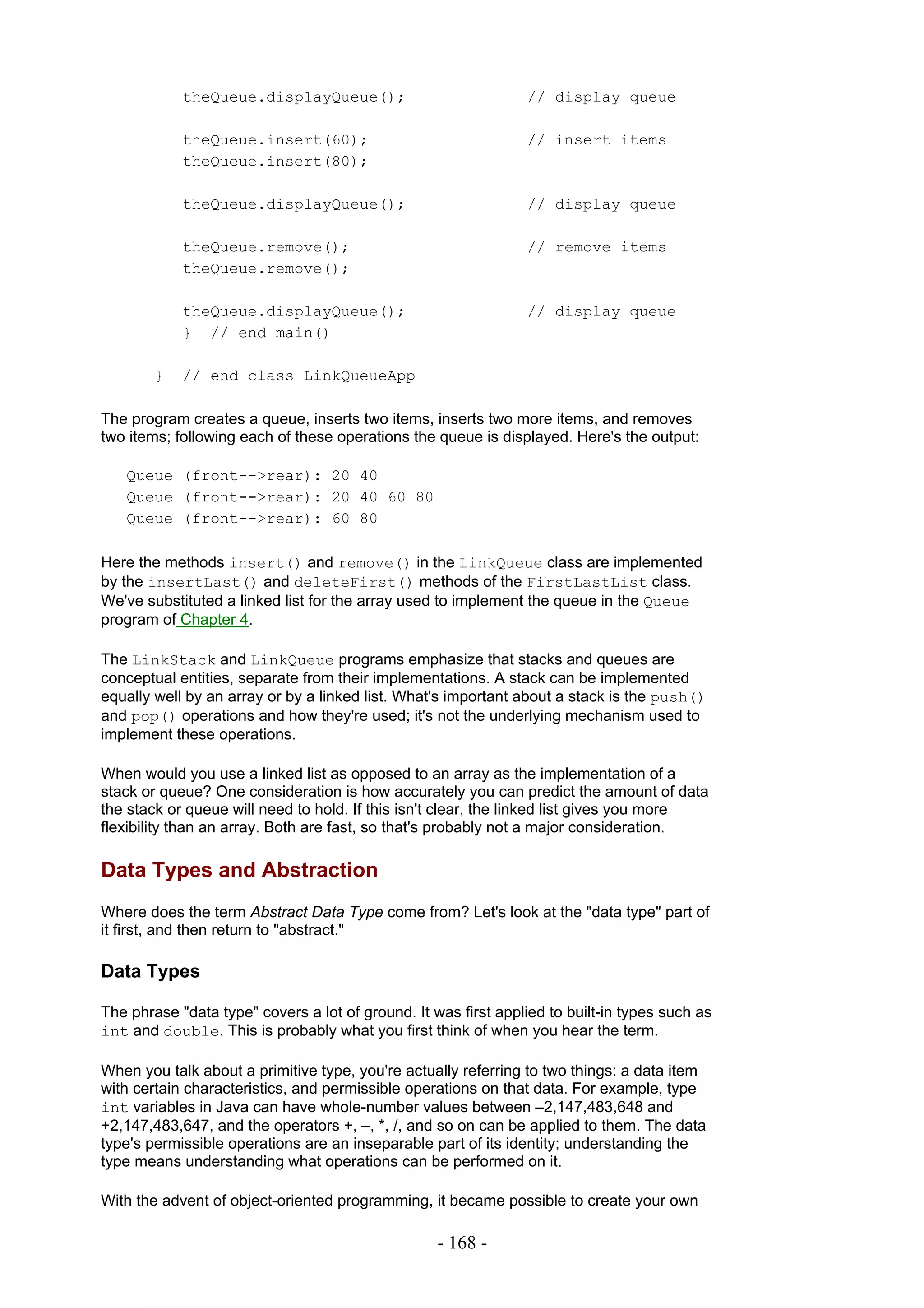 theQueue.displayQueue();                            // display queue

            theQueue.insert(60);                                // insert items
            theQueue.insert(80);

            theQueue.displayQueue();                            // display queue

            theQueue.remove();                                  // remove items
            theQueue.remove();

            theQueue.displayQueue();                            // display queue
            } // end main()

        }   // end class LinkQueueApp

The program creates a queue, inserts two items, inserts two more items, and removes
two items; following each of these operations the queue is displayed. Here's the output:

   Queue (front-->rear): 20 40
   Queue (front-->rear): 20 40 60 80
   Queue (front-->rear): 60 80

Here the methods insert() and remove() in the LinkQueue class are implemented
by the insertLast() and deleteFirst() methods of the FirstLastList class.
We've substituted a linked list for the array used to implement the queue in the Queue
program of Chapter 4.

The LinkStack and LinkQueue programs emphasize that stacks and queues are
conceptual entities, separate from their implementations. A stack can be implemented
equally well by an array or by a linked list. What's important about a stack is the push()
and pop() operations and how they're used; it's not the underlying mechanism used to
implement these operations.

When would you use a linked list as opposed to an array as the implementation of a
stack or queue? One consideration is how accurately you can predict the amount of data
the stack or queue will need to hold. If this isn't clear, the linked list gives you more
flexibility than an array. Both are fast, so that's probably not a major consideration.

Data Types and Abstraction
Where does the term Abstract Data Type come from? Let's look at the "data type" part of
it first, and then return to "abstract."

Data Types

The phrase "data type" covers a lot of ground. It was first applied to built-in types such as
int and double. This is probably what you first think of when you hear the term.

When you talk about a primitive type, you're actually referring to two things: a data item
with certain characteristics, and permissible operations on that data. For example, type
int variables in Java can have whole-number values between –2,147,483,648 and
+2,147,483,647, and the operators +, –, *, /, and so on can be applied to them. The data
type's permissible operations are an inseparable part of its identity; understanding the
type means understanding what operations can be performed on it.

With the advent of object-oriented programming, it became possible to create your own

                                                   - 168 -
 