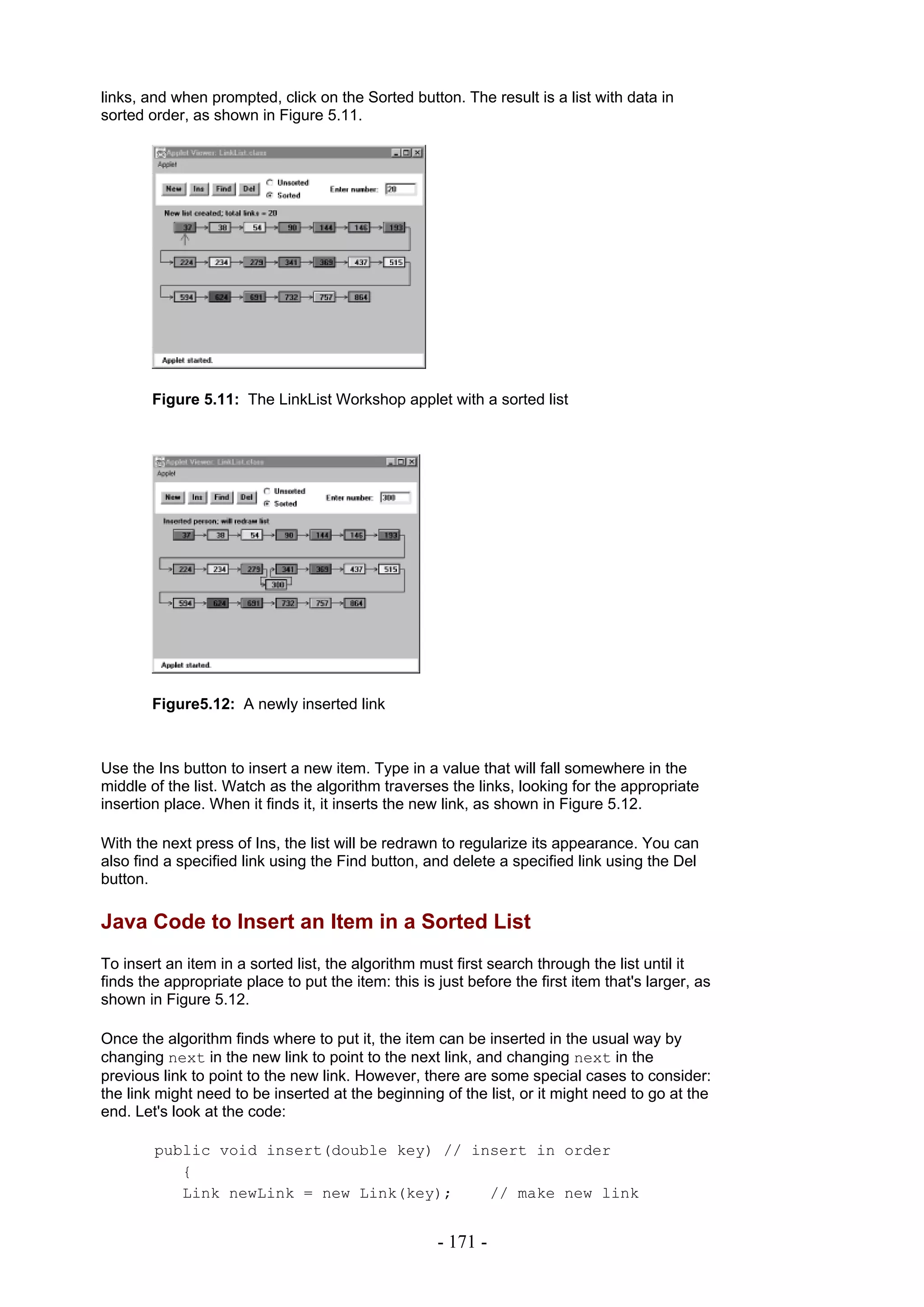 links, and when prompted, click on the Sorted button. The result is a list with data in
sorted order, as shown in Figure 5.11.




        Figure 5.11: The LinkList Workshop applet with a sorted list




        Figure5.12: A newly inserted link



Use the Ins button to insert a new item. Type in a value that will fall somewhere in the
middle of the list. Watch as the algorithm traverses the links, looking for the appropriate
insertion place. When it finds it, it inserts the new link, as shown in Figure 5.12.

With the next press of Ins, the list will be redrawn to regularize its appearance. You can
also find a specified link using the Find button, and delete a specified link using the Del
button.

Java Code to Insert an Item in a Sorted List
To insert an item in a sorted list, the algorithm must first search through the list until it
finds the appropriate place to put the item: this is just before the first item that's larger, as
shown in Figure 5.12.

Once the algorithm finds where to put it, the item can be inserted in the usual way by
changing next in the new link to point to the next link, and changing next in the
previous link to point to the new link. However, there are some special cases to consider:
the link might need to be inserted at the beginning of the list, or it might need to go at the
end. Let's look at the code:

        public void insert(double key) // insert in order
           {
           Link newLink = new Link(key);    // make new link


                                                     - 171 -
 