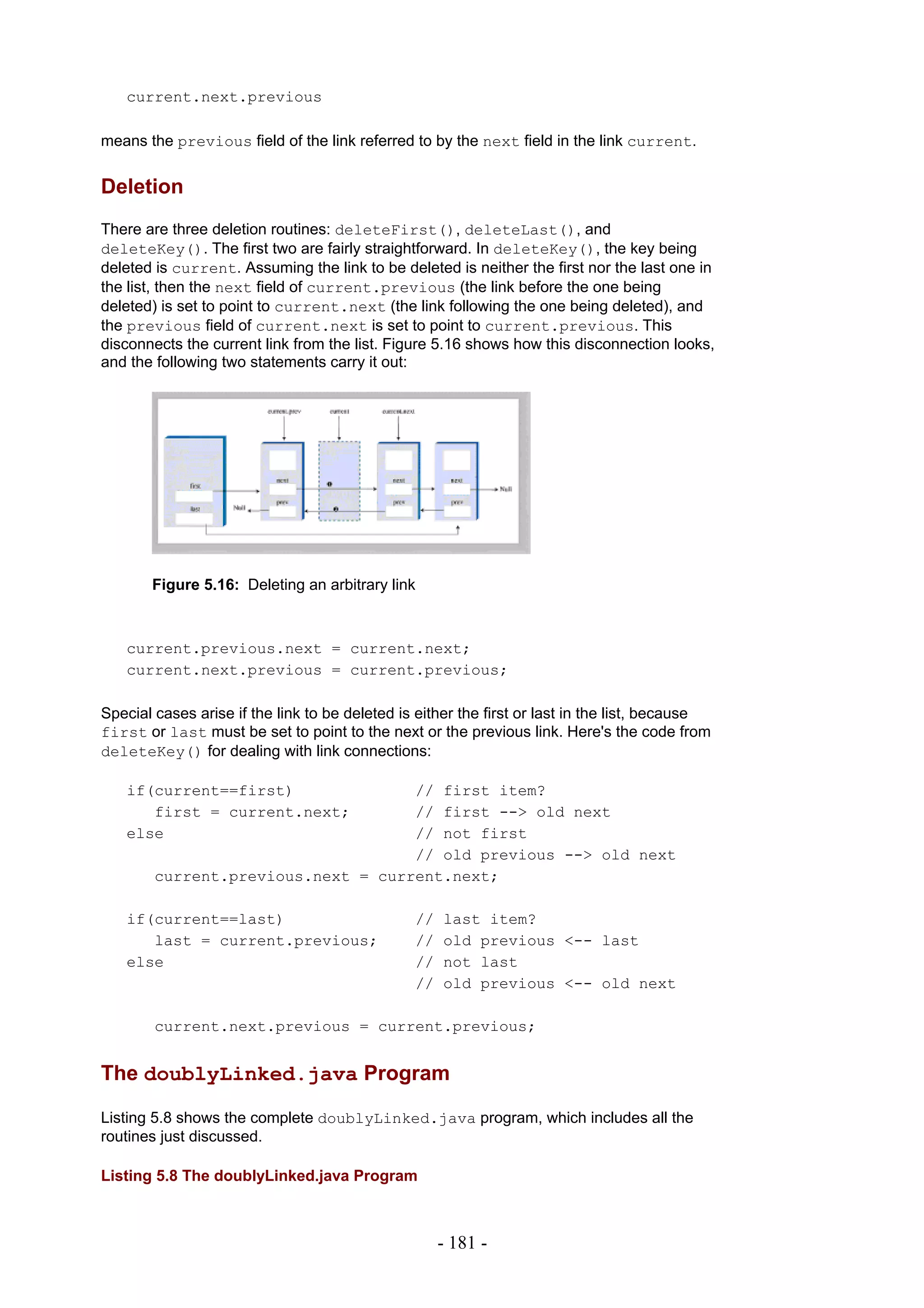 current.next.previous

means the previous field of the link referred to by the next field in the link current.


Deletion
There are three deletion routines: deleteFirst(), deleteLast(), and
deleteKey(). The first two are fairly straightforward. In deleteKey(), the key being
deleted is current. Assuming the link to be deleted is neither the first nor the last one in
the list, then the next field of current.previous (the link before the one being
deleted) is set to point to current.next (the link following the one being deleted), and
the previous field of current.next is set to point to current.previous. This
disconnects the current link from the list. Figure 5.16 shows how this disconnection looks,
and the following two statements carry it out:




       Figure 5.16: Deleting an arbitrary link



   current.previous.next = current.next;
   current.next.previous = current.previous;

Special cases arise if the link to be deleted is either the first or last in the list, because
first or last must be set to point to the next or the previous link. Here's the code from
deleteKey() for dealing with link connections:

   if(current==first)               // first item?
      first = current.next;         // first --> old next
   else                             // not first
                                    // old previous --> old next
        current.previous.next = current.next;

   if(current==last)                            //   last item?
      last = current.previous;                  //   old previous <-- last
   else                                         //   not last
                                                //   old previous <-- old next

        current.next.previous = current.previous;


The doublyLinked.java Program

Listing 5.8 shows the complete doublyLinked.java program, which includes all the
routines just discussed.

Listing 5.8 The doublyLinked.java Program



                                                     - 181 -
 