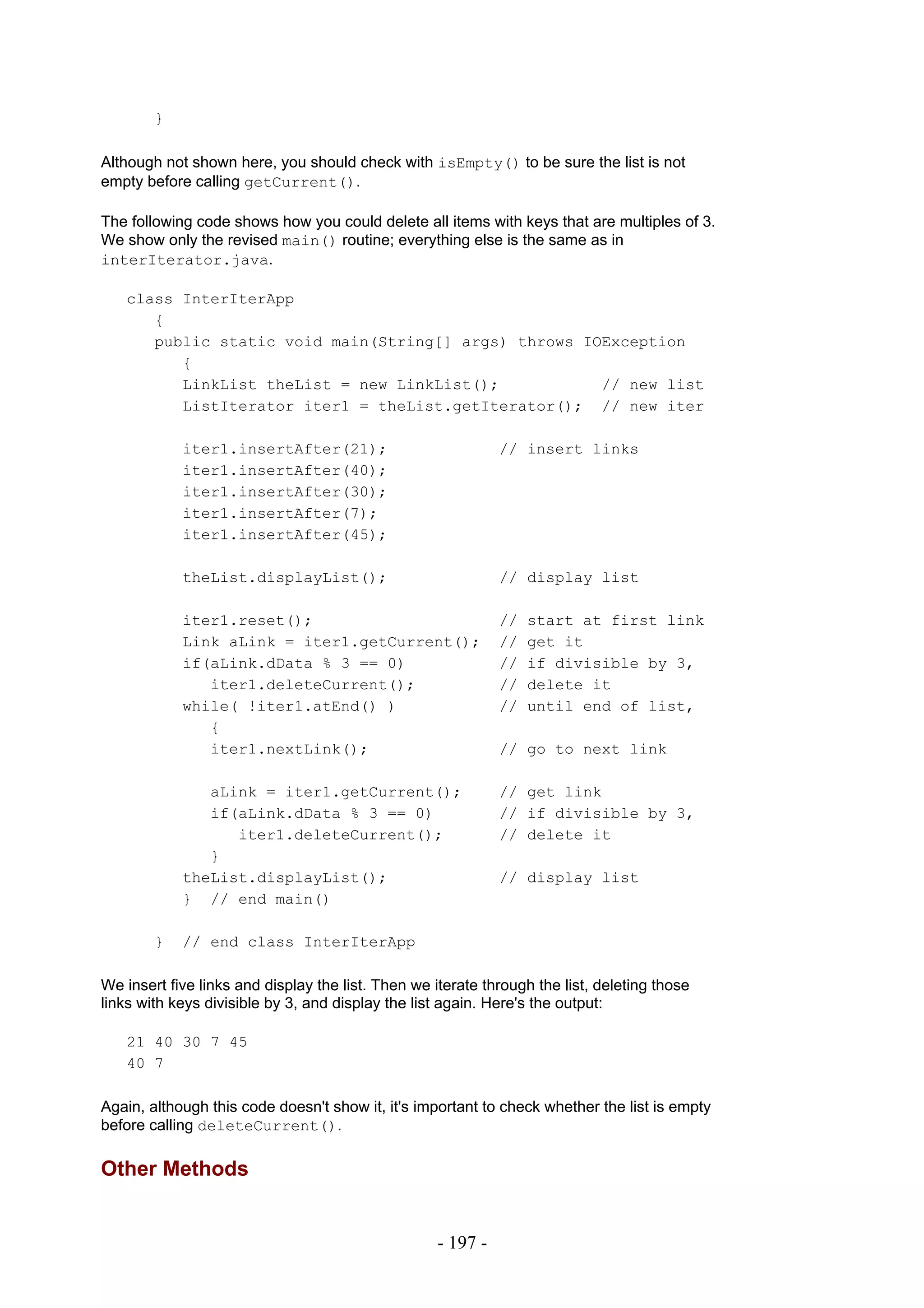 }

Although not shown here, you should check with isEmpty() to be sure the list is not
empty before calling getCurrent().

The following code shows how you could delete all items with keys that are multiples of 3.
We show only the revised main() routine; everything else is the same as in
interIterator.java.

   class InterIterApp
      {
      public static void main(String[] args) throws IOException
         {
         LinkList theList = new LinkList();           // new list
         ListIterator iter1 = theList.getIterator(); // new iter

            iter1.insertAfter(21);                            // insert links
            iter1.insertAfter(40);
            iter1.insertAfter(30);
            iter1.insertAfter(7);
            iter1.insertAfter(45);

            theList.displayList();                            // display list

            iter1.reset();                                    //   start at first link
            Link aLink = iter1.getCurrent();                  //   get it
            if(aLink.dData % 3 == 0)                          //   if divisible by 3,
               iter1.deleteCurrent();                         //   delete it
            while( !iter1.atEnd() )                           //   until end of list,
               {
               iter1.nextLink();                              // go to next link

               aLink = iter1.getCurrent();                    // get link
               if(aLink.dData % 3 == 0)                       // if divisible by 3,
                  iter1.deleteCurrent();                      // delete it
               }
            theList.displayList();                            // display list
            } // end main()

        }   // end class InterIterApp

We insert five links and display the list. Then we iterate through the list, deleting those
links with keys divisible by 3, and display the list again. Here's the output:

   21 40 30 7 45
   40 7

Again, although this code doesn't show it, it's important to check whether the list is empty
before calling deleteCurrent().

Other Methods


                                                    - 197 -
 