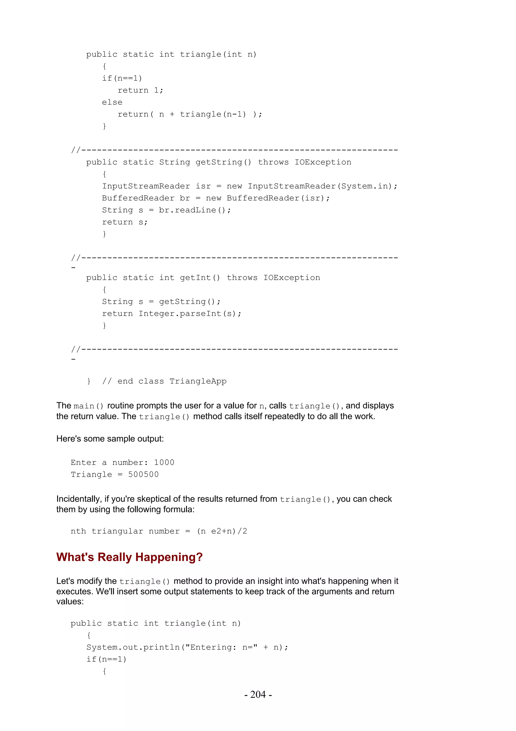 public static int triangle(int n)
          {
          if(n==1)
             return 1;
          else
             return( n + triangle(n-1) );
          }

   //-------------------------------------------------------------
      public static String getString() throws IOException
         {
         InputStreamReader isr = new InputStreamReader(System.in);
         BufferedReader br = new BufferedReader(isr);
         String s = br.readLine();
         return s;
         }

   //-------------------------------------------------------------
   -
      public static int getInt() throws IOException
         {
         String s = getString();
         return Integer.parseInt(s);
         }

   //-------------------------------------------------------------
   -

       }   // end class TriangleApp

The main() routine prompts the user for a value for n, calls triangle(), and displays
the return value. The triangle() method calls itself repeatedly to do all the work.

Here's some sample output:

   Enter a number: 1000
   Triangle = 500500

Incidentally, if you're skeptical of the results returned from triangle(), you can check
them by using the following formula:

   nth triangular number = (n e2+n)/2


What's Really Happening?
Let's modify the triangle() method to provide an insight into what's happening when it
executes. We'll insert some output statements to keep track of the arguments and return
values:

   public static int triangle(int n)
      {
      System.out.println("Entering: n=" + n);
      if(n==1)
         {

                                                 - 204 -
 