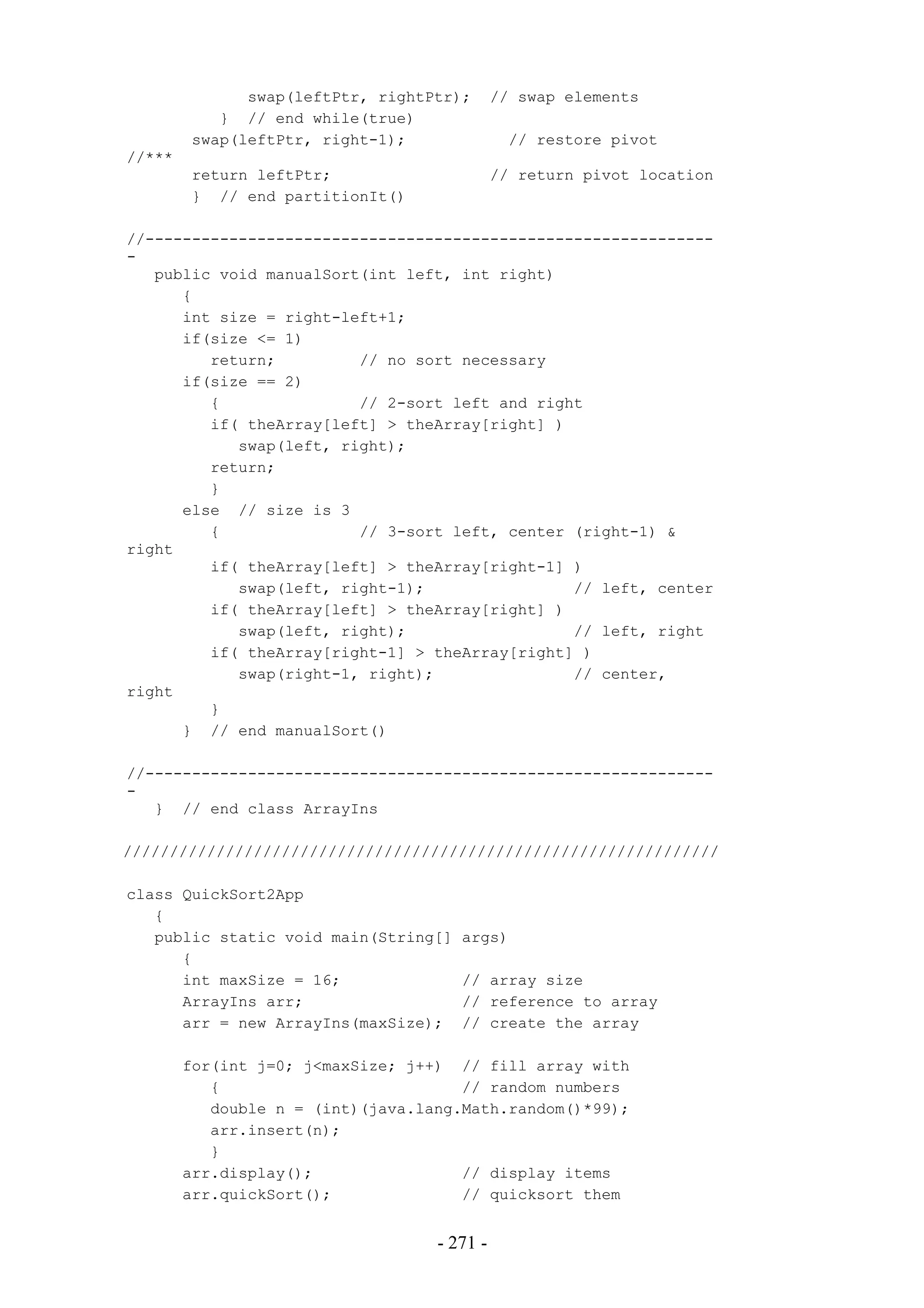 swap(leftPtr, rightPtr);       // swap elements
           } // end while(true)
        swap(leftPtr, right-1);               // restore pivot
//***
        return leftPtr;                      // return pivot location
        } // end partitionIt()

//-------------------------------------------------------------
-
   public void manualSort(int left, int right)
      {
      int size = right-left+1;
      if(size <= 1)
         return;         // no sort necessary
      if(size == 2)
         {               // 2-sort left and right
         if( theArray[left] > theArray[right] )
            swap(left, right);
         return;
         }
      else // size is 3
         {               // 3-sort left, center (right-1) &
right
         if( theArray[left] > theArray[right-1] )
            swap(left, right-1);                // left, center
         if( theArray[left] > theArray[right] )
            swap(left, right);                  // left, right
         if( theArray[right-1] > theArray[right] )
            swap(right-1, right);               // center,
right
         }
      } // end manualSort()

//-------------------------------------------------------------
-
   } // end class ArrayIns

////////////////////////////////////////////////////////////////

class QuickSort2App
   {
   public static void main(String[]   args)
      {
      int maxSize = 16;               // array size
      ArrayIns arr;                   // reference to array
      arr = new ArrayIns(maxSize);    // create the array

        for(int j=0; j<maxSize; j++) // fill array with
           {                          // random numbers
           double n = (int)(java.lang.Math.random()*99);
           arr.insert(n);
           }
        arr.display();                // display items
        arr.quickSort();              // quicksort them


                                   - 271 -
 